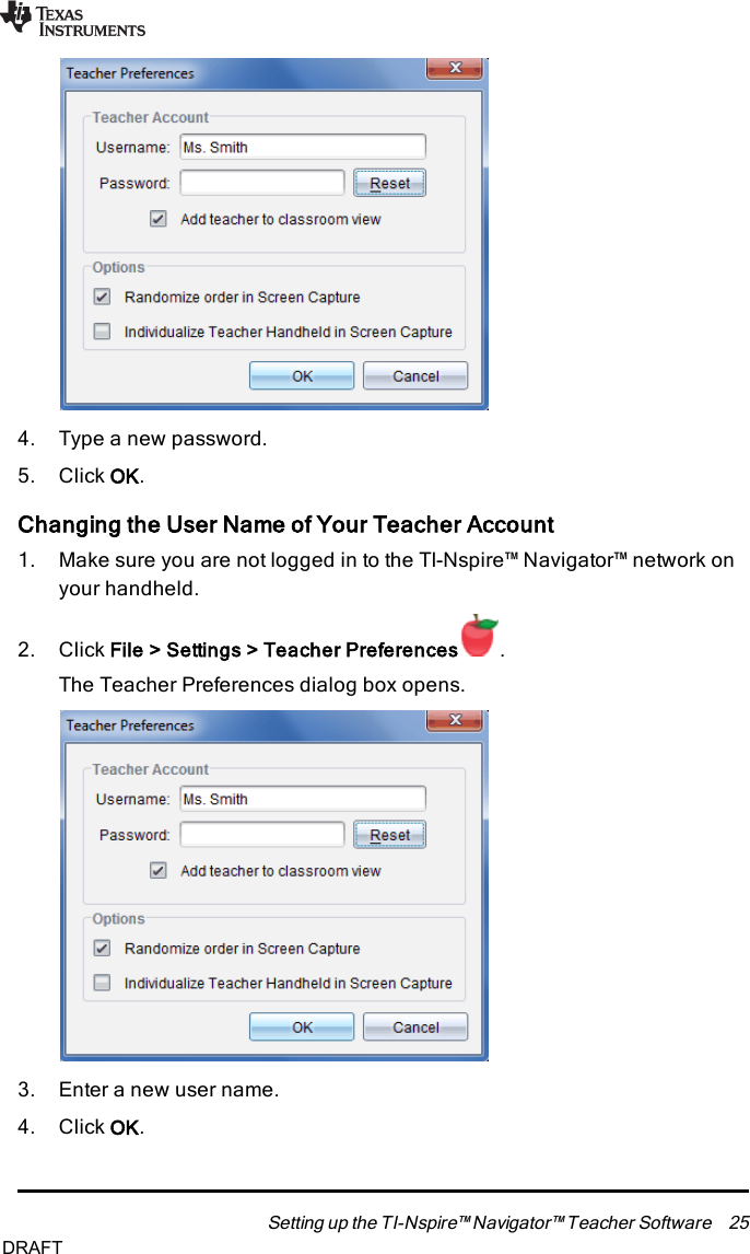 4. Type a new password.5. Click OK.Changing the User Name of Your Teacher Account1. Make sure you are not logged in to the TI-Nspire™ Navigator™ network onyour handheld.2. Click File&gt; Settings&gt; Teacher Preferences .The Teacher Preferences dialog box opens.3. Enter a new user name.4. Click OK.Setting up the TI-Nspire™ Navigator™ Teacher Software 25DRAFT
