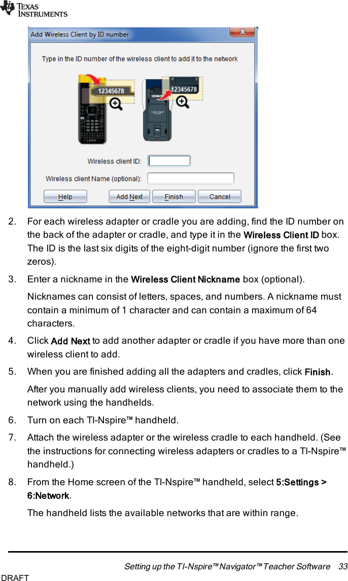 2. For each wireless adapter or cradle you are adding, find the ID number onthe back of the adapter or cradle, and type it in the Wireless Client ID box.The ID is the last six digits of the eight-digit number (ignore the first twozeros).3. Enter a nickname in the Wireless Client Nickname box (optional).Nicknames can consist of letters, spaces, and numbers. A nickname mustcontain a minimum of 1 character and can contain a maximum of 64characters.4. Click Add Next to add another adapter or cradle if you have more than onewireless client to add.5. When you are finished adding all the adapters and cradles, click Finish.After you manually add wireless clients, you need to associate them to thenetwork using the handhelds.6. Turn on each TI-Nspire™ handheld.7. Attach the wireless adapter or the wireless cradle to each handheld. (Seethe instructions for connecting wireless adapters or cradles to a TI-Nspire™handheld.)8. From the Home screen of the TI-Nspire™ handheld, select 5:Settings&gt;6:Network.The handheld lists the available networks that are within range.Setting up the TI-Nspire™ Navigator™ Teacher Software 33DRAFT