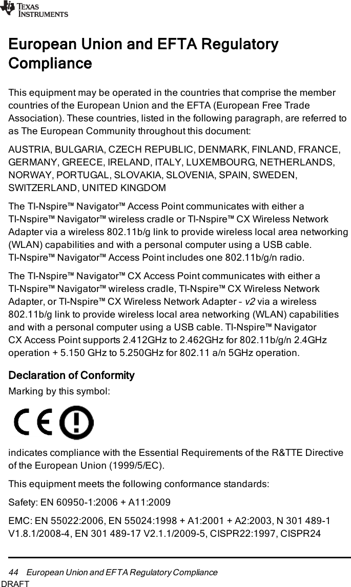 44 European Union and EFTA Regulatory ComplianceEuropean Union and EFTA RegulatoryComplianceThis equipment may be operated in the countries that comprise the membercountries of the European Union and the EFTA(European Free TradeAssociation). These countries, listed in the following paragraph, are referred toas The European Community throughout this document:AUSTRIA, BULGARIA, CZECH REPUBLIC, DENMARK, FINLAND, FRANCE,GERMANY, GREECE, IRELAND, ITALY, LUXEMBOURG, NETHERLANDS,NORWAY, PORTUGAL, SLOVAKIA, SLOVENIA, SPAIN, SWEDEN,SWITZERLAND, UNITED KINGDOMThe TI-Nspire™ Navigator™ Access Point communicates with either aTI-Nspire™ Navigator™ wireless cradle or TI-Nspire™ CX Wireless NetworkAdapter via a wireless 802.11b/g link to provide wireless local area networking(WLAN) capabilities and with a personal computer using a USB cable.TI-Nspire™ Navigator™ Access Point includes one 802.11b/g/n radio.The TI-Nspire™ Navigator™ CXAccess Point communicates with either aTI-Nspire™ Navigator™ wireless cradle, TI-Nspire™ CX Wireless NetworkAdapter, or TI-Nspire™ CX Wireless Network Adapter –v2via a wireless802.11b/g link to provide wireless local area networking (WLAN) capabilitiesand with a personal computer using a USB cable. TI-Nspire™ NavigatorCXAccess Point supports 2.412GHz to 2.462GHz for 802.11b/g/n 2.4GHzoperation + 5.150 GHz to 5.250GHz for 802.11 a/n 5GHz operation.Declaration of ConformityMarking by this symbol:indicates compliance with the Essential Requirements of the R&amp;TTE Directiveof the European Union (1999/5/EC).This equipment meets the following conformance standards:Safety: EN 60950-1:2006 + A11:2009EMC: EN 55022:2006, EN 55024:1998 + A1:2001 + A2:2003, N 301 489-1V1.8.1/2008-4, EN 301 489-17 V2.1.1/2009-5, CISPR22:1997, CISPR24DRAFT