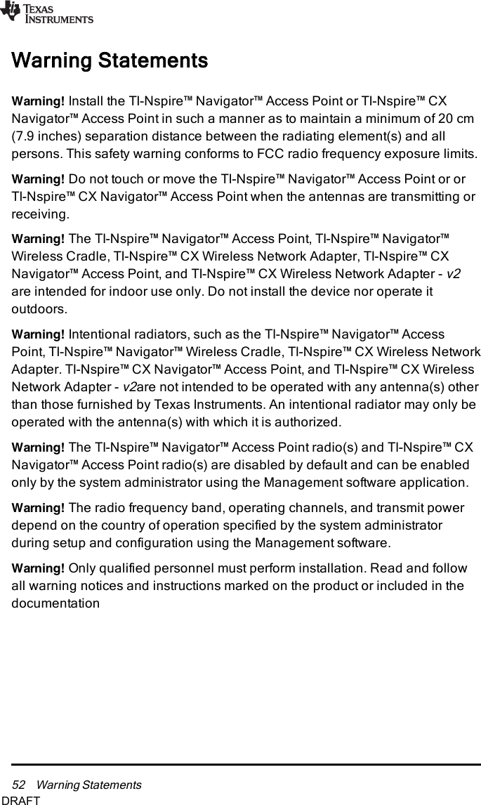 52 Warning StatementsWarning StatementsWarning! Install the TI-Nspire™ Navigator™ Access Point or TI-Nspire™ CXNavigator™ Access Point in such a manner as to maintain a minimum of 20 cm(7.9 inches) separation distance between the radiating element(s) and allpersons. This safety warning conforms to FCC radio frequency exposure limits.Warning! Do not touch or move the TI-Nspire™ Navigator™ Access Point or orTI-Nspire™ CX Navigator™ Access Point when the antennas are transmitting orreceiving.Warning! The TI-Nspire™ Navigator™ Access Point, TI-Nspire™ Navigator™Wireless Cradle, TI-Nspire™ CX Wireless Network Adapter, TI-Nspire™ CXNavigator™ Access Point, and TI-Nspire™ CX Wireless Network Adapter -v2are intended for indoor use only. Do not install the device nor operate itoutdoors.Warning! Intentional radiators, such as the TI-Nspire™ Navigator™ AccessPoint, TI-Nspire™ Navigator™ Wireless Cradle, TI-Nspire™ CX Wireless NetworkAdapter. TI-Nspire™ CX Navigator™ Access Point, and TI-Nspire™ CX WirelessNetwork Adapter -v2are not intended to be operated with any antenna(s) otherthan those furnished by Texas Instruments. An intentional radiator may only beoperated with the antenna(s) with which it is authorized.Warning! The TI-Nspire™ Navigator™ Access Point radio(s) and TI-Nspire™ CXNavigator™ Access Point radio(s) are disabled by default and can be enabledonly by the system administrator using the Management software application.Warning! The radio frequency band, operating channels, and transmit powerdepend on the country of operation specified by the system administratorduring setup and configuration using the Management software.Warning! Only qualified personnel must perform installation. Read and followall warning notices and instructions marked on the product or included in thedocumentationDRAFT