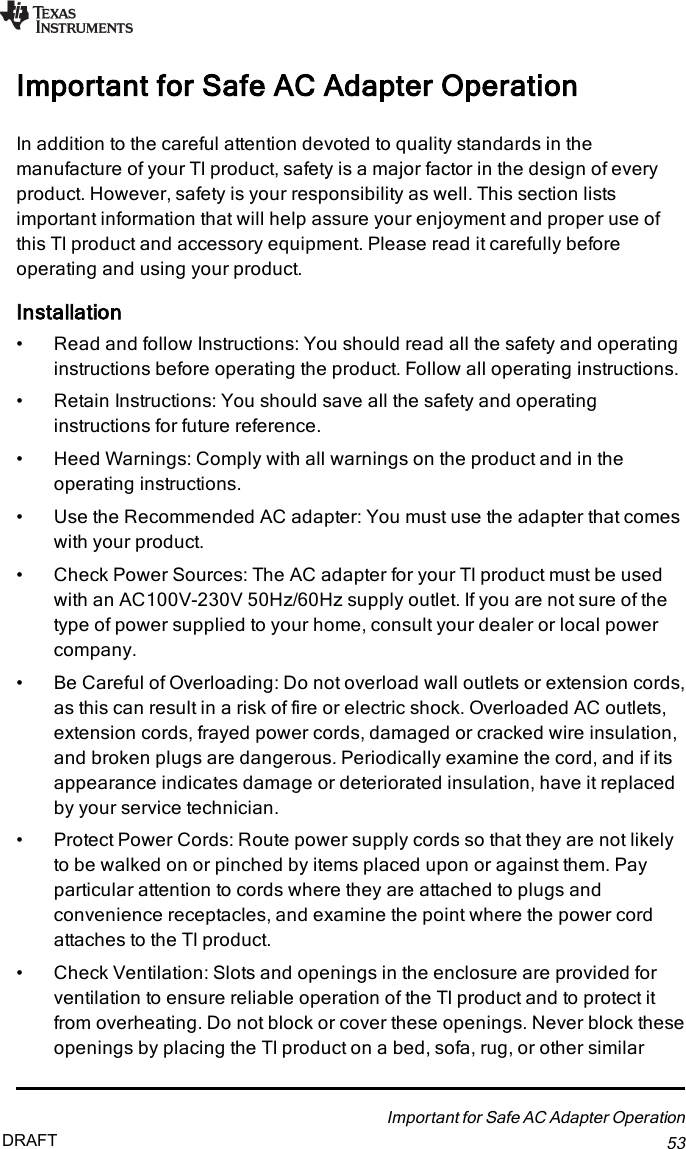 Important for Safe AC Adapter OperationIn addition to the careful attention devoted to quality standards in themanufacture of your TI product, safety is a major factor in the design of everyproduct. However, safety is your responsibility as well. This section listsimportant information that will help assure your enjoyment and proper use ofthis TI product and accessory equipment. Please read it carefully beforeoperating and using your product.Installation• Read and follow Instructions: You should read all the safety and operatinginstructions before operating the product. Follow all operating instructions.• Retain Instructions: You should save all the safety and operatinginstructions for future reference.• Heed Warnings: Comply with all warnings on the product and in theoperating instructions.• Use the Recommended AC adapter: You must use the adapter that comeswith your product.• Check Power Sources: The AC adapter for your TI product must be usedwith an AC100V-230V 50Hz/60Hz supply outlet. If you are not sure of thetype of power supplied to your home, consult your dealer or local powercompany.• Be Careful of Overloading: Do not overload wall outlets or extension cords,as this can result in a risk of fire or electric shock. Overloaded AC outlets,extension cords, frayed power cords, damaged or cracked wire insulation,and broken plugs are dangerous. Periodically examine the cord, and if itsappearance indicates damage or deteriorated insulation, have it replacedby your service technician.• Protect Power Cords: Route power supply cords so that they are not likelyto be walked on or pinched by items placed upon or against them. Payparticular attention to cords where they are attached to plugs andconvenience receptacles, and examine the point where the power cordattaches to the TI product.• Check Ventilation: Slots and openings in the enclosure are provided forventilation to ensure reliable operation of the TI product and to protect itfrom overheating. Do not block or cover these openings. Never block theseopenings by placing the TI product on a bed, sofa, rug, or other similarImportant for Safe AC Adapter Operation53DRAFT