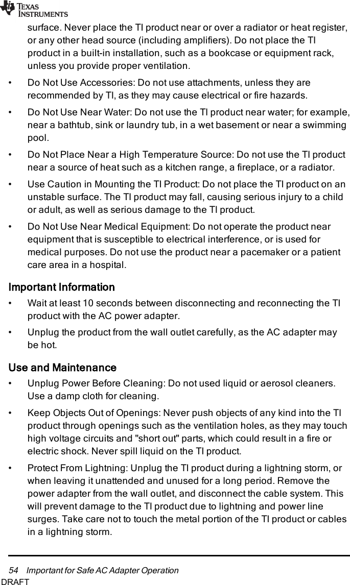 54 Important for Safe AC Adapter Operationsurface. Never place the TI product near or over a radiator or heat register,or any other head source (including amplifiers). Do not place the TIproduct in a built-in installation, such as a bookcase or equipment rack,unless you provide proper ventilation.• Do Not Use Accessories: Do not use attachments, unless they arerecommended by TI, as they may cause electrical or fire hazards.• Do Not Use Near Water: Do not use the TI product near water; for example,near a bathtub, sink or laundry tub, in a wet basement or near a swimmingpool.• Do Not Place Near a High Temperature Source: Do not use the TI productnear a source of heat such as a kitchen range, a fireplace, or a radiator.• Use Caution in Mounting the TI Product: Do not place the TI product on anunstable surface. The TI product may fall, causing serious injury to a childor adult, as well as serious damage to the TI product.• Do Not Use Near Medical Equipment: Do not operate the product nearequipment that is susceptible to electrical interference, or is used formedical purposes. Do not use the product near a pacemaker or a patientcare area in a hospital.Important Information• Wait at least 10 seconds between disconnecting and reconnecting the TIproduct with the AC power adapter.• Unplug the product from the wall outlet carefully, as the AC adapter maybe hot.Use and Maintenance• Unplug Power Before Cleaning: Do not used liquid or aerosol cleaners.Use a damp cloth for cleaning.• Keep Objects Out of Openings: Never push objects of any kind into the TIproduct through openings such as the ventilation holes, as they may touchhigh voltage circuits and &quot;short out&quot; parts, which could result in a fire orelectric shock. Never spill liquid on the TI product.• Protect From Lightning: Unplug the TI product during a lightning storm, orwhen leaving it unattended and unused for a long period. Remove thepower adapter from the wall outlet, and disconnect the cable system. Thiswill prevent damage to the TI product due to lightning and power linesurges. Take care not to touch the metal portion of the TI product or cablesin a lightning storm.DRAFT
