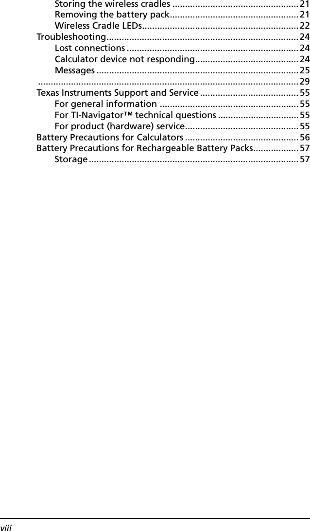 viiiStoring the wireless cradles ..................................................21Removing the battery pack...................................................21Wireless Cradle LEDs..............................................................22Troubleshooting............................................................................24Lost connections ....................................................................24Calculator device not responding.........................................24Messages ................................................................................25.......................................................................................................29Texas Instruments Support and Service.......................................55For general information .......................................................55For TI-Navigator™ technical questions ................................55For product (hardware) service.............................................55Battery Precautions for Calculators .............................................56Battery Precautions for Rechargeable Battery Packs..................57Storage...................................................................................57