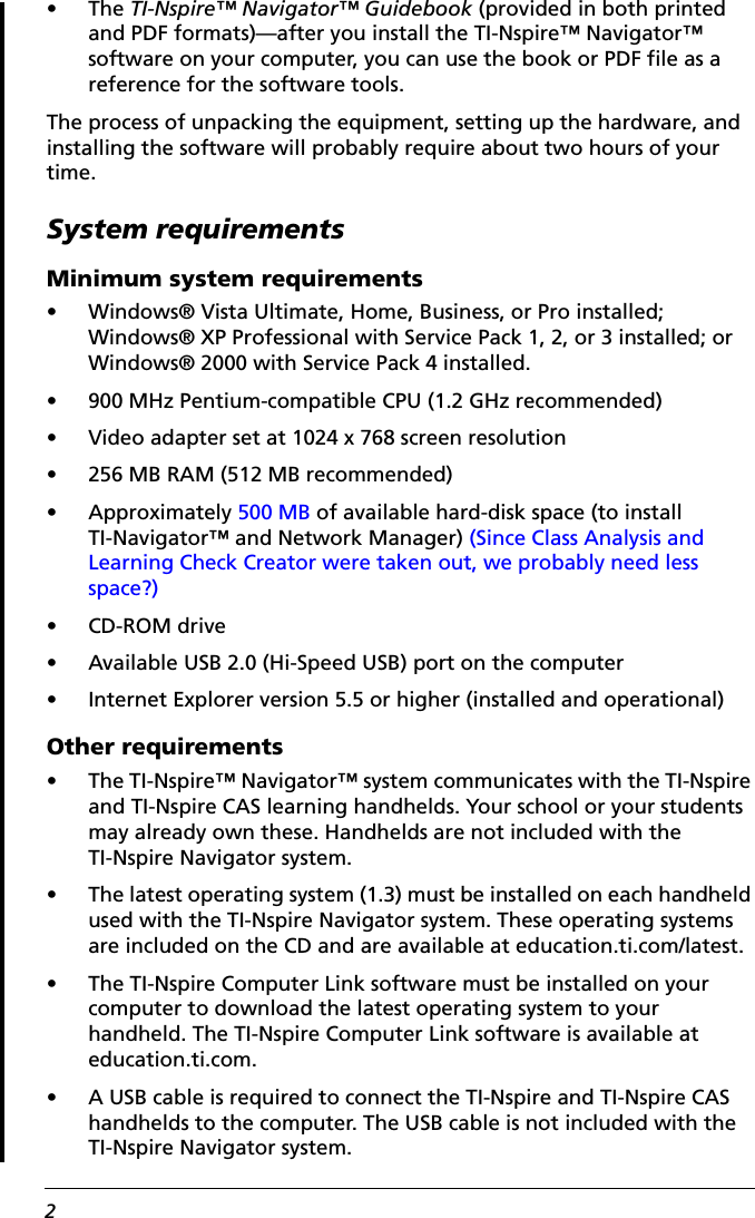 2•The TI-Nspire™ Navigator™ Guidebook (provided in both printed and PDF formats)—after you install the TI-Nspire™ Navigator™ software on your computer, you can use the book or PDF file as a reference for the software tools.The process of unpacking the equipment, setting up the hardware, and installing the software will probably require about two hours of your time.System requirementsMinimum system requirements• Windows® Vista Ultimate, Home, Business, or Pro installed; Windows® XP Professional with Service Pack 1, 2, or 3 installed; or Windows® 2000 with Service Pack 4 installed.• 900 MHz Pentium-compatible CPU (1.2 GHz recommended)• Video adapter set at 1024 x 768 screen resolution• 256 MB RAM (512 MB recommended)• Approximately 500 MB of available hard-disk space (to install TI-Navigator™ and Network Manager) (Since Class Analysis and Learning Check Creator were taken out, we probably need less space?)• CD-ROM drive• Available USB 2.0 (Hi-Speed USB) port on the computer• Internet Explorer version 5.5 or higher (installed and operational)Other requirements• The TI-Nspire™ Navigator™ system communicates with the TI-Nspire and TI-Nspire CAS learning handhelds. Your school or your students may already own these. Handhelds are not included with the TI-Nspire Navigator system.• The latest operating system (1.3) must be installed on each handheld used with the TI-Nspire Navigator system. These operating systems are included on the CD and are available at education.ti.com/latest.• The TI-Nspire Computer Link software must be installed on your computer to download the latest operating system to your handheld. The TI-Nspire Computer Link software is available at education.ti.com.• A USB cable is required to connect the TI-Nspire and TI-Nspire CAS handhelds to the computer. The USB cable is not included with the TI-Nspire Navigator system.