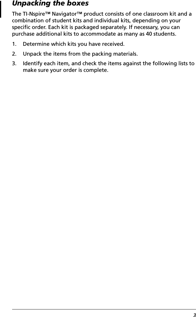 3Unpacking the boxesThe TI-Nspire™ Navigator™ product consists of one classroom kit and a combination of student kits and individual kits, depending on your specific order. Each kit is packaged separately. If necessary, you can purchase additional kits to accommodate as many as 40 students.1. Determine which kits you have received.2. Unpack the items from the packing materials.3. Identify each item, and check the items against the following lists to make sure your order is complete.