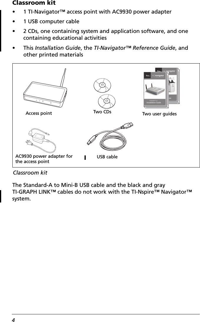 4Classroom kit• 1 TI-Navigator™ access point with AC9930 power adapter• 1 USB computer cable• 2 CDs, one containing system and application software, and one containing educational activities•This Installation Guide, the TI-Navigator™ Reference Guide, and other printed materialsThe Standard-A to Mini-B USB cable and the black and gray TI-GRAPH LINK™ cables do not work with the TI-Nspire™ Navigator™ system.Access pointUSB cableAC9930 power adapter for the access pointTwo CDsClassroom kitTwo user guides