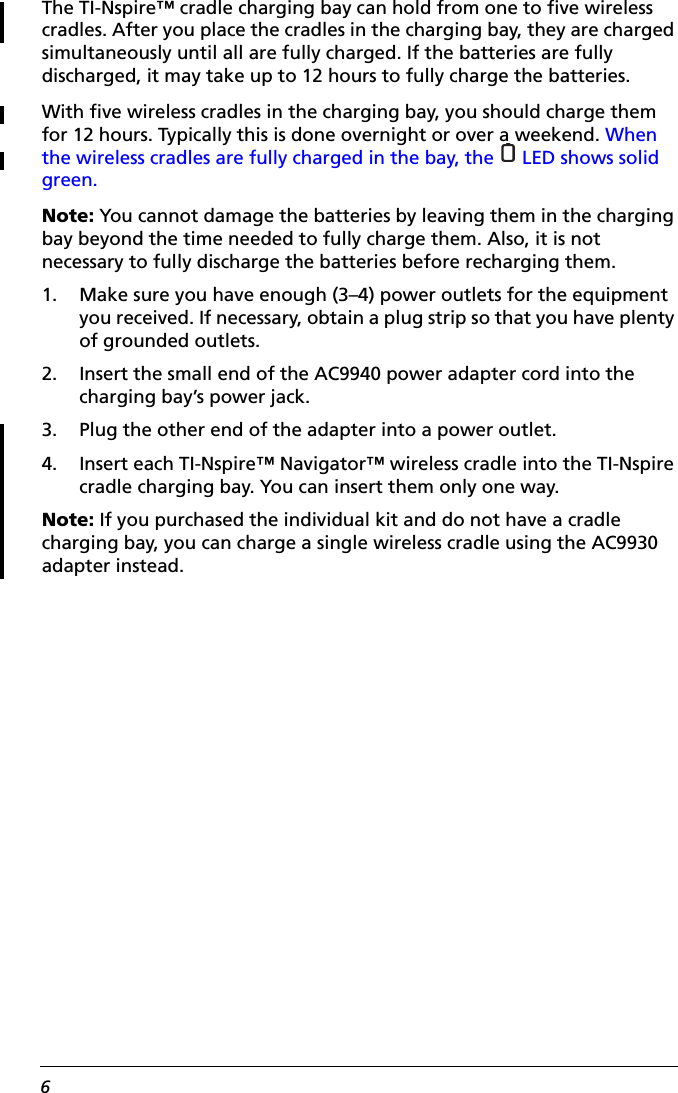 6The TI-Nspire™ cradle charging bay can hold from one to five wireless cradles. After you place the cradles in the charging bay, they are charged simultaneously until all are fully charged. If the batteries are fully discharged, it may take up to 12 hours to fully charge the batteries.With five wireless cradles in the charging bay, you should charge them for 12 hours. Typically this is done overnight or over a weekend. When the wireless cradles are fully charged in the bay, the   LED shows solid green.Note: You cannot damage the batteries by leaving them in the charging bay beyond the time needed to fully charge them. Also, it is not necessary to fully discharge the batteries before recharging them. 1. Make sure you have enough (3–4) power outlets for the equipment you received. If necessary, obtain a plug strip so that you have plenty of grounded outlets.2. Insert the small end of the AC9940 power adapter cord into the charging bay’s power jack.3. Plug the other end of the adapter into a power outlet.4. Insert each TI-Nspire™ Navigator™ wireless cradle into the TI-Nspire cradle charging bay. You can insert them only one way.Note: If you purchased the individual kit and do not have a cradle charging bay, you can charge a single wireless cradle using the AC9930 adapter instead.