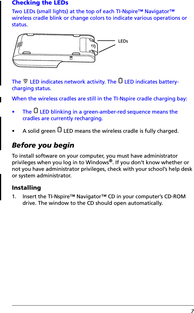 7Checking the LEDsTwo LEDs (small lights) at the top of each TI-Nspire™ Navigator™ wireless cradle blink or change colors to indicate various operations or status.The   LED indicates network activity. The   LED indicates battery-charging status.When the wireless cradles are still in the TI-Nspire cradle charging bay:• The   LED blinking in a green-amber-red sequence means the cradles are currently recharging.• A solid green   LED means the wireless cradle is fully charged.Before you beginTo install software on your computer, you must have administrator privileges when you log in to Windows®. If you don’t know whether or not you have administrator privileges, check with your school’s help desk or system administrator.Installing1. Insert the TI-Nspire™ Navigator™ CD in your computer’s CD-ROM drive. The window to the CD should open automatically. LEDs