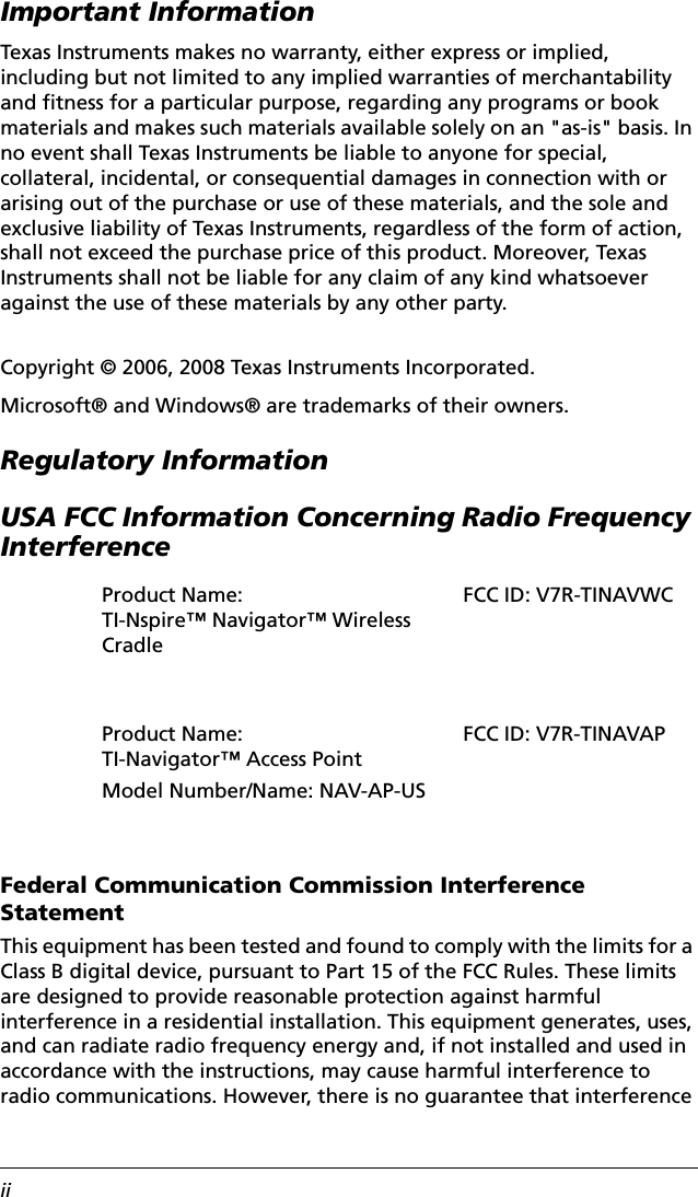 iiImportant InformationTexas Instruments makes no warranty, either express or implied, including but not limited to any implied warranties of merchantability and fitness for a particular purpose, regarding any programs or book materials and makes such materials available solely on an &quot;as-is&quot; basis. In no event shall Texas Instruments be liable to anyone for special, collateral, incidental, or consequential damages in connection with or arising out of the purchase or use of these materials, and the sole and exclusive liability of Texas Instruments, regardless of the form of action, shall not exceed the purchase price of this product. Moreover, Texas Instruments shall not be liable for any claim of any kind whatsoever against the use of these materials by any other party.Copyright © 2006, 2008 Texas Instruments Incorporated.Microsoft® and Windows® are trademarks of their owners.Regulatory InformationUSA FCC Information Concerning Radio Frequency InterferenceFederal Communication Commission Interference StatementThis equipment has been tested and found to comply with the limits for a Class B digital device, pursuant to Part 15 of the FCC Rules. These limits are designed to provide reasonable protection against harmful interference in a residential installation. This equipment generates, uses, and can radiate radio frequency energy and, if not installed and used in accordance with the instructions, may cause harmful interference to radio communications. However, there is no guarantee that interference Product Name: TI-Nspire™ Navigator™ Wireless CradleFCC ID: V7R-TINAVWCProduct Name: TI-Navigator™ Access PointModel Number/Name: NAV-AP-USFCC ID: V7R-TINAVAP