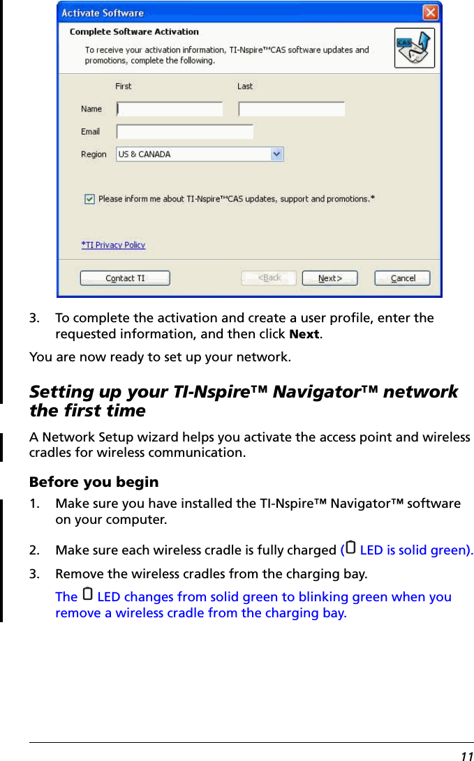 113. To complete the activation and create a user profile, enter the requested information, and then click Next.You are now ready to set up your network.Setting up your TI-Nspire™ Navigator™ network the first timeA Network Setup wizard helps you activate the access point and wireless cradles for wireless communication. Before you begin1. Make sure you have installed the TI-Nspire™ Navigator™ software on your computer.2. Make sure each wireless cradle is fully charged (  LED is solid green).3. Remove the wireless cradles from the charging bay.The   LED changes from solid green to blinking green when you remove a wireless cradle from the charging bay.