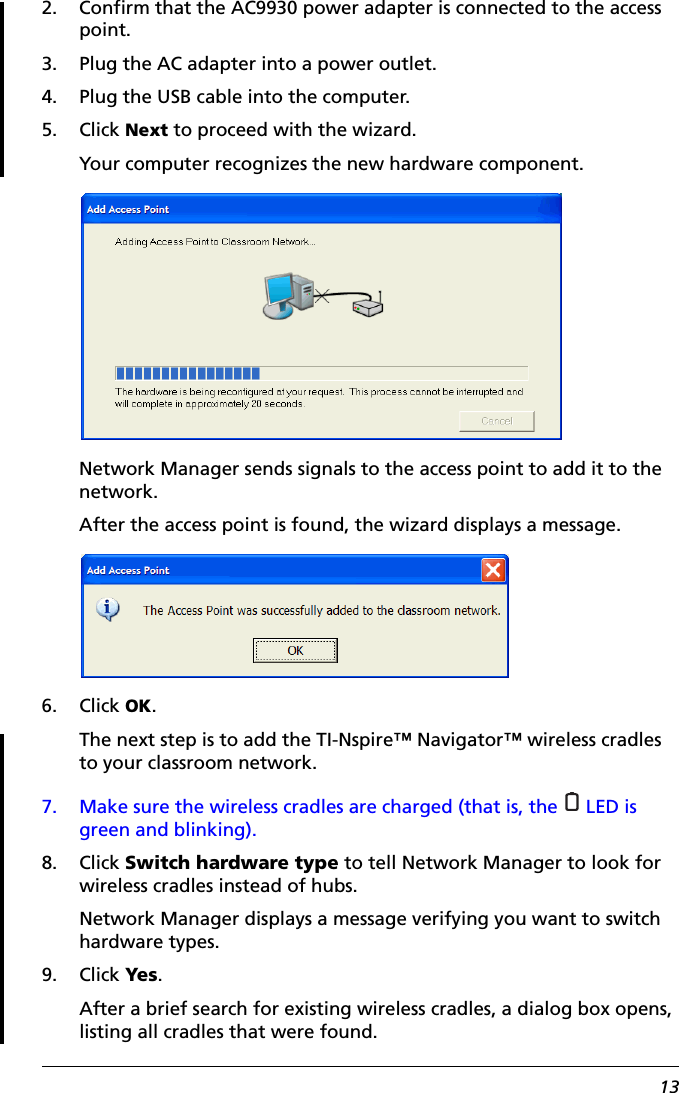 132. Confirm that the AC9930 power adapter is connected to the access point.3. Plug the AC adapter into a power outlet.4. Plug the USB cable into the computer.5. Click Next to proceed with the wizard.Your computer recognizes the new hardware component.Network Manager sends signals to the access point to add it to the network.After the access point is found, the wizard displays a message.6. Click OK.The next step is to add the TI-Nspire™ Navigator™ wireless cradles to your classroom network.7. Make sure the wireless cradles are charged (that is, the   LED is green and blinking).8. Click Switch hardware type to tell Network Manager to look for wireless cradles instead of hubs.Network Manager displays a message verifying you want to switch hardware types.9. Click Yes.After a brief search for existing wireless cradles, a dialog box opens, listing all cradles that were found.