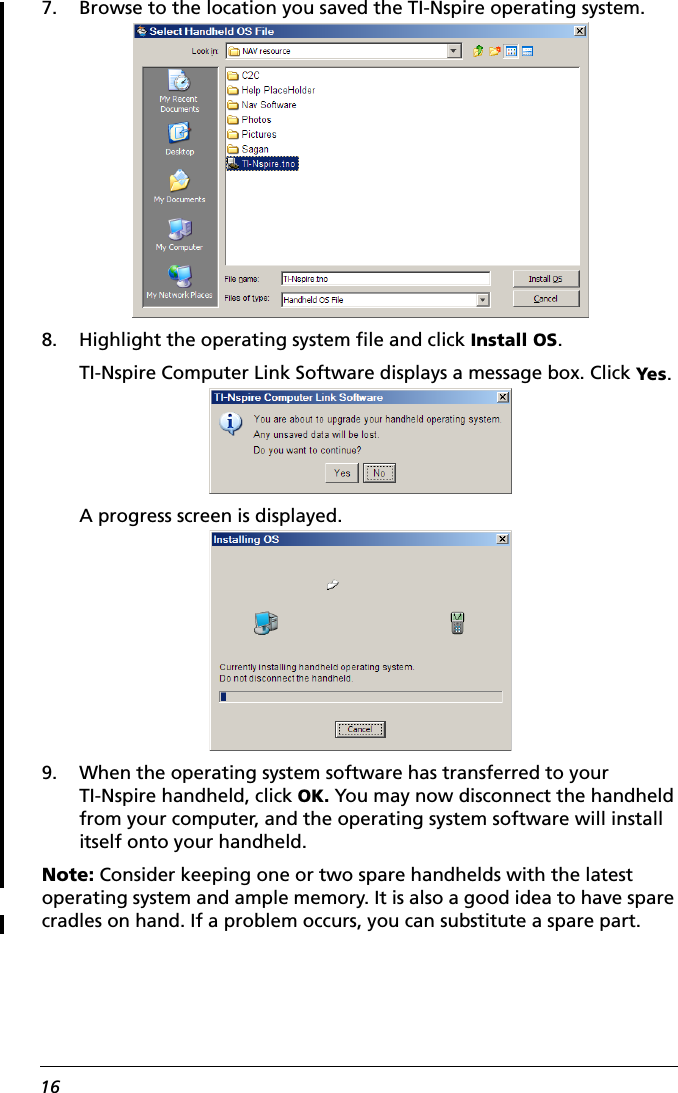 167. Browse to the location you saved the TI-Nspire operating system. 8. Highlight the operating system file and click Install OS.TI-Nspire Computer Link Software displays a message box. Click Yes.A progress screen is displayed.9. When the operating system software has transferred to your TI-Nspire handheld, click OK. You may now disconnect the handheld from your computer, and the operating system software will install itself onto your handheld.Note: Consider keeping one or two spare handhelds with the latest operating system and ample memory. It is also a good idea to have spare cradles on hand. If a problem occurs, you can substitute a spare part.