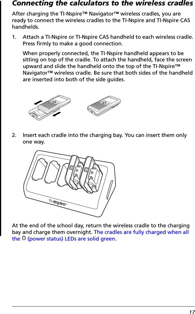 17Connecting the calculators to the wireless cradlesAfter charging the TI-Nspire™ Navigator™ wireless cradles, you are ready to connect the wireless cradles to the TI-Nspire and TI-Nspire CAS handhelds. 1. Attach a TI-Nspire or TI-Nspire CAS handheld to each wireless cradle. Press firmly to make a good connection. When properly connected, the TI-Nspire handheld appears to be sitting on top of the cradle. To attach the handheld, face the screen upward and slide the handheld onto the top of the TI-Nspire™ Navigator™ wireless cradle. Be sure that both sides of the handheld are inserted into both of the side guides.2. Insert each cradle into the charging bay. You can insert them only one way. At the end of the school day, return the wireless cradle to the charging bay and charge them overnight. The cradles are fully charged when all the   (power status) LEDs are solid green.