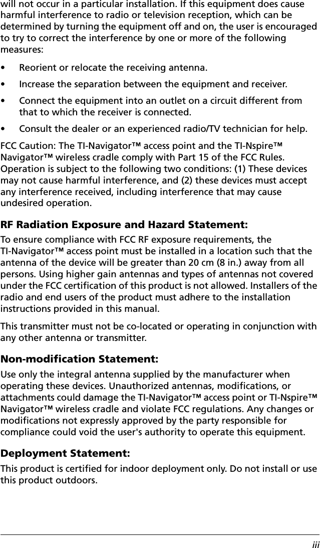 iiiwill not occur in a particular installation. If this equipment does cause harmful interference to radio or television reception, which can be determined by turning the equipment off and on, the user is encouraged to try to correct the interference by one or more of the following measures:• Reorient or relocate the receiving antenna.• Increase the separation between the equipment and receiver.• Connect the equipment into an outlet on a circuit different from that to which the receiver is connected.• Consult the dealer or an experienced radio/TV technician for help.FCC Caution: The TI-Navigator™ access point and the TI-Nspire™ Navigator™ wireless cradle comply with Part 15 of the FCC Rules. Operation is subject to the following two conditions: (1) These devices may not cause harmful interference, and (2) these devices must accept any interference received, including interference that may cause undesired operation.RF Radiation Exposure and Hazard Statement:To ensure compliance with FCC RF exposure requirements, the TI-Navigator™ access point must be installed in a location such that the antenna of the device will be greater than 20 cm (8 in.) away from all persons. Using higher gain antennas and types of antennas not covered under the FCC certification of this product is not allowed. Installers of the radio and end users of the product must adhere to the installation instructions provided in this manual.This transmitter must not be co-located or operating in conjunction with any other antenna or transmitter.Non-modification Statement:Use only the integral antenna supplied by the manufacturer when operating these devices. Unauthorized antennas, modifications, or attachments could damage the TI-Navigator™ access point or TI-Nspire™ Navigator™ wireless cradle and violate FCC regulations. Any changes or modifications not expressly approved by the party responsible for compliance could void the user&apos;s authority to operate this equipment.Deployment Statement:This product is certified for indoor deployment only. Do not install or use this product outdoors.