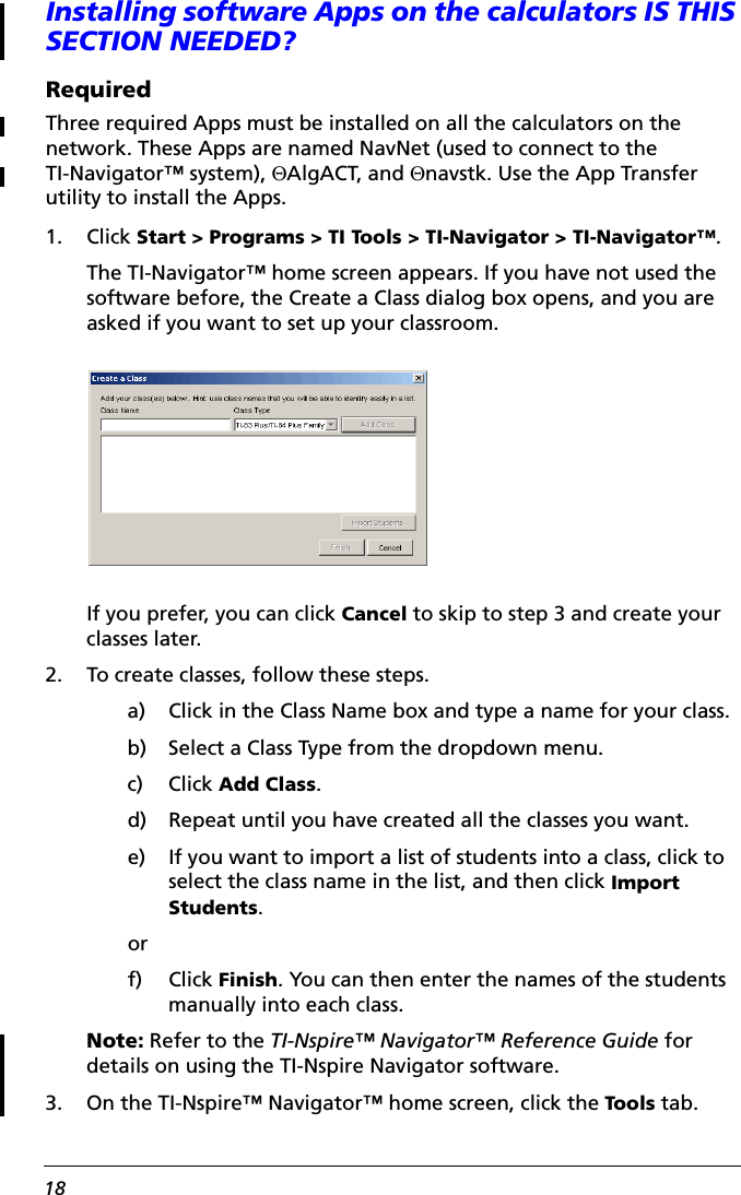 18Installing software Apps on the calculators IS THIS SECTION NEEDED?RequiredThree required Apps must be installed on all the calculators on the network. These Apps are named NavNet (used to connect to the TI-Navigator™ system), EAlgACT, and Enavstk. Use the App Transfer utility to install the Apps.1. Click Start &gt; Programs &gt; TI Tools &gt; TI-Navigator &gt; TI-Navigator™.The TI-Navigator™ home screen appears. If you have not used the software before, the Create a Class dialog box opens, and you are asked if you want to set up your classroom. If you prefer, you can click Cancel to skip to step 3 and create your classes later.2. To create classes, follow these steps.a) Click in the Class Name box and type a name for your class.b) Select a Class Type from the dropdown menu.c) Click Add Class.d) Repeat until you have created all the classes you want.e) If you want to import a list of students into a class, click to select the class name in the list, and then click Import Students.orf) Click Finish. You can then enter the names of the students manually into each class.Note: Refer to the TI-Nspire™ Navigator™ Reference Guide for details on using the TI-Nspire Navigator software.3. On the TI-Nspire™ Navigator™ home screen, click the Tools tab.