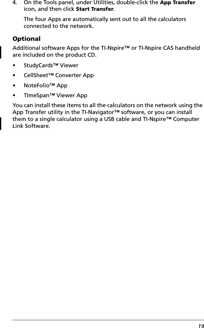 194. On the Tools panel, under Utilities, double-click the App Transfer icon, and then click Start Transfer.The four Apps are automatically sent out to all the calculators connected to the network.OptionalAdditional software Apps for the TI-Nspire™ or TI-Nspire CAS handheld are included on the product CD. • StudyCards™ Viewer• CellSheet™ Converter App• NoteFolio™ App• TImeSpan™ Viewer AppYou can install these items to all the calculators on the network using the App Transfer utility in the TI-Navigator™ software, or you can install them to a single calculator using a USB cable and TI-Nspire™ Computer Link Software.