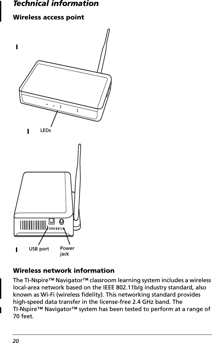 20Technical informationWireless access pointWireless network informationThe TI-Nspire™ Navigator™ classroom learning system includes a wireless local-area network based on the IEEE 802.11b/g industry standard, also known as Wi-Fi (wireless fidelity). This networking standard provides high-speed data transfer in the license-free 2.4 GHz band. The TI-Nspire™ Navigator™ system has been tested to perform at a range of 70 feet.LEDsPower jackUSB port