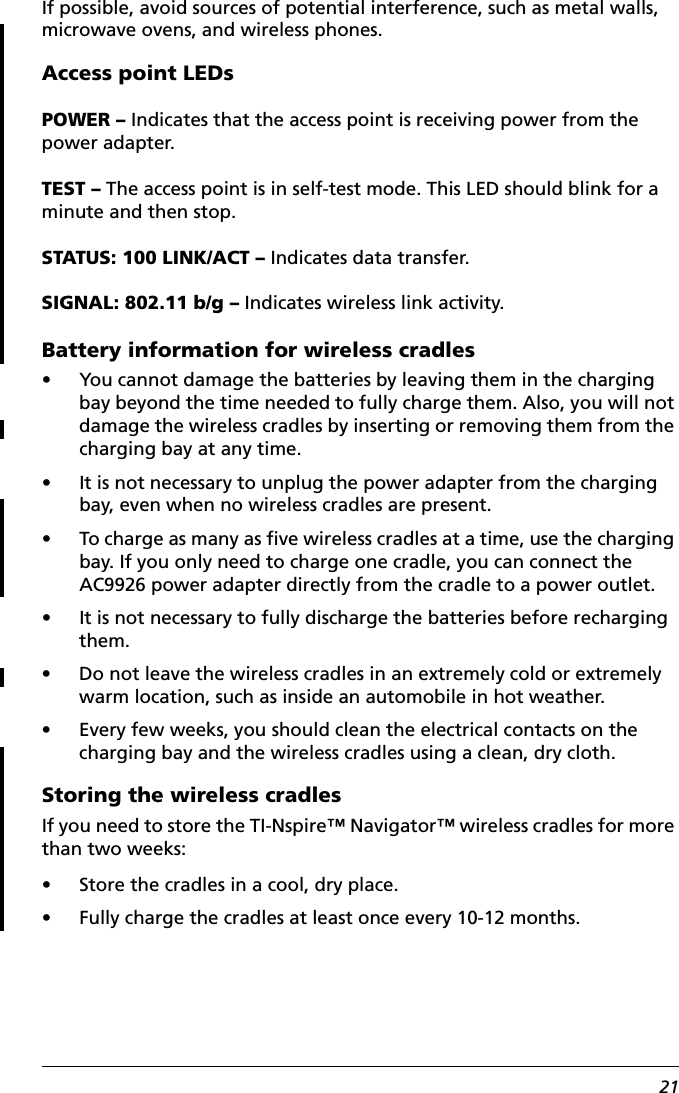 21If possible, avoid sources of potential interference, such as metal walls, microwave ovens, and wireless phones.Access point LEDsPOWER – Indicates that the access point is receiving power from the power adapter.TEST – The access point is in self-test mode. This LED should blink for a minute and then stop.STATUS: 100 LINK/ACT – Indicates data transfer.SIGNAL: 802.11 b/g – Indicates wireless link activity.Battery information for wireless cradles• You cannot damage the batteries by leaving them in the charging bay beyond the time needed to fully charge them. Also, you will not damage the wireless cradles by inserting or removing them from the charging bay at any time.• It is not necessary to unplug the power adapter from the charging bay, even when no wireless cradles are present.• To charge as many as five wireless cradles at a time, use the charging bay. If you only need to charge one cradle, you can connect the AC9926 power adapter directly from the cradle to a power outlet.• It is not necessary to fully discharge the batteries before recharging them.• Do not leave the wireless cradles in an extremely cold or extremely warm location, such as inside an automobile in hot weather.• Every few weeks, you should clean the electrical contacts on the charging bay and the wireless cradles using a clean, dry cloth.Storing the wireless cradlesIf you need to store the TI-Nspire™ Navigator™ wireless cradles for more than two weeks:• Store the cradles in a cool, dry place. • Fully charge the cradles at least once every 10-12 months.