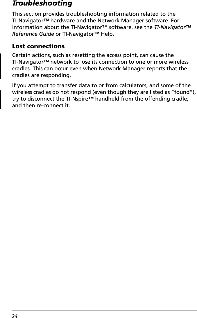 24TroubleshootingThis section provides troubleshooting information related to the TI-Navigator™ hardware and the Network Manager software. For information about the TI-Navigator™ software, see the TI-Navigator™ Reference Guide or TI-Navigator™ Help.Lost connectionsCertain actions, such as resetting the access point, can cause the TI-Navigator™ network to lose its connection to one or more wireless cradles. This can occur even when Network Manager reports that the cradles are responding.If you attempt to transfer data to or from calculators, and some of the wireless cradles do not respond (even though they are listed as “found”), try to disconnect the TI-Nspire™ handheld from the offending cradle, and then re-connect it. 