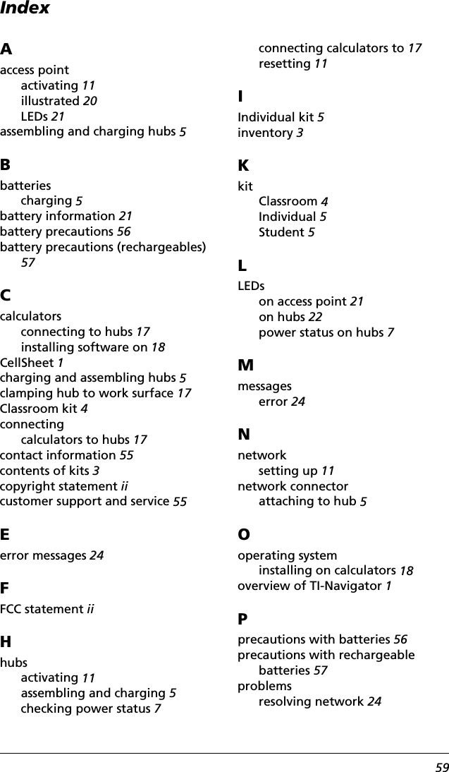 Index59Aaccess pointactivating 11illustrated 20LEDs 21assembling and charging hubs 5Bbatteriescharging 5battery information 21battery precautions 56battery precautions (rechargeables) 57Ccalculatorsconnecting to hubs 17installing software on 18CellSheet 1charging and assembling hubs 5clamping hub to work surface 17Classroom kit 4connectingcalculators to hubs 17contact information 55contents of kits 3copyright statement iicustomer support and service 55Eerror messages 24FFCC statement iiHhubsactivating 11assembling and charging 5checking power status 7connecting calculators to 17resetting 11IIndividual kit 5inventory 3KkitClassroom 4Individual 5Student 5LLEDson access point 21on hubs 22power status on hubs 7Mmessageserror 24Nnetworksetting up 11network connectorattaching to hub 5Ooperating systeminstalling on calculators 18overview of TI-Navigator 1Pprecautions with batteries 56precautions with rechargeable batteries 57problemsresolving network 24