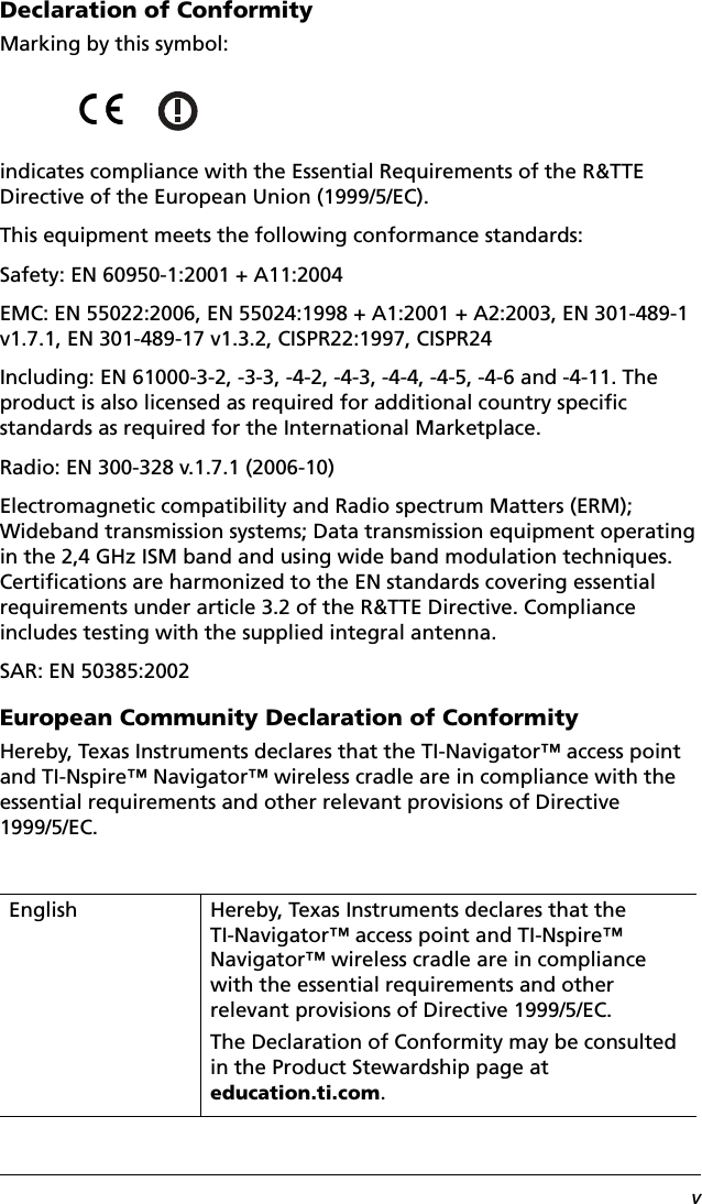 vDeclaration of ConformityMarking by this symbol:indicates compliance with the Essential Requirements of the R&amp;TTE Directive of the European Union (1999/5/EC).This equipment meets the following conformance standards:Safety: EN 60950-1:2001 + A11:2004EMC: EN 55022:2006, EN 55024:1998 + A1:2001 + A2:2003, EN 301-489-1 v1.7.1, EN 301-489-17 v1.3.2, CISPR22:1997, CISPR24Including: EN 61000-3-2, -3-3, -4-2, -4-3, -4-4, -4-5, -4-6 and -4-11. The product is also licensed as required for additional country specific standards as required for the International Marketplace.Radio: EN 300-328 v.1.7.1 (2006-10)Electromagnetic compatibility and Radio spectrum Matters (ERM); Wideband transmission systems; Data transmission equipment operating in the 2,4 GHz ISM band and using wide band modulation techniques. Certifications are harmonized to the EN standards covering essential requirements under article 3.2 of the R&amp;TTE Directive. Compliance includes testing with the supplied integral antenna.SAR: EN 50385:2002European Community Declaration of ConformityHereby, Texas Instruments declares that the TI-Navigator™ access point and TI-Nspire™ Navigator™ wireless cradle are in compliance with the essential requirements and other relevant provisions of Directive 1999/5/EC.English Hereby, Texas Instruments declares that the TI-Navigator™ access point and TI-Nspire™ Navigator™ wireless cradle are in compliance with the essential requirements and other relevant provisions of Directive 1999/5/EC.The Declaration of Conformity may be consulted in the Product Stewardship page at education.ti.com.