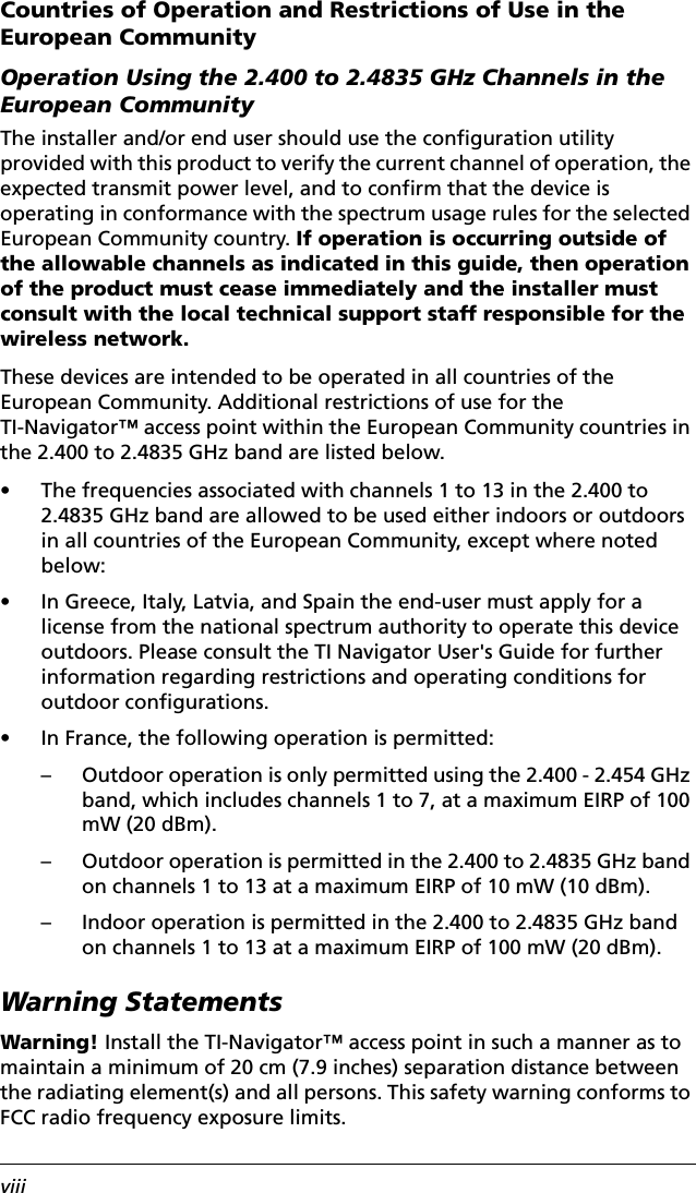 viiiCountries of Operation and Restrictions of Use in the European CommunityOperation Using the 2.400 to 2.4835 GHz Channels in the European CommunityThe installer and/or end user should use the configuration utility provided with this product to verify the current channel of operation, the expected transmit power level, and to confirm that the device is operating in conformance with the spectrum usage rules for the selected European Community country. If operation is occurring outside of the allowable channels as indicated in this guide, then operation of the product must cease immediately and the installer must consult with the local technical support staff responsible for the wireless network.These devices are intended to be operated in all countries of the European Community. Additional restrictions of use for the TI-Navigator™ access point within the European Community countries in the 2.400 to 2.4835 GHz band are listed below.• The frequencies associated with channels 1 to 13 in the 2.400 to 2.4835 GHz band are allowed to be used either indoors or outdoors in all countries of the European Community, except where noted below:• In Greece, Italy, Latvia, and Spain the end-user must apply for a license from the national spectrum authority to operate this device outdoors. Please consult the TI Navigator User&apos;s Guide for further information regarding restrictions and operating conditions for outdoor configurations.• In France, the following operation is permitted:– Outdoor operation is only permitted using the 2.400 - 2.454 GHz band, which includes channels 1 to 7, at a maximum EIRP of 100 mW (20 dBm).– Outdoor operation is permitted in the 2.400 to 2.4835 GHz band on channels 1 to 13 at a maximum EIRP of 10 mW (10 dBm).– Indoor operation is permitted in the 2.400 to 2.4835 GHz band on channels 1 to 13 at a maximum EIRP of 100 mW (20 dBm).Warning StatementsWarning! Install the TI-Navigator™ access point in such a manner as to maintain a minimum of 20 cm (7.9 inches) separation distance between the radiating element(s) and all persons. This safety warning conforms to FCC radio frequency exposure limits.