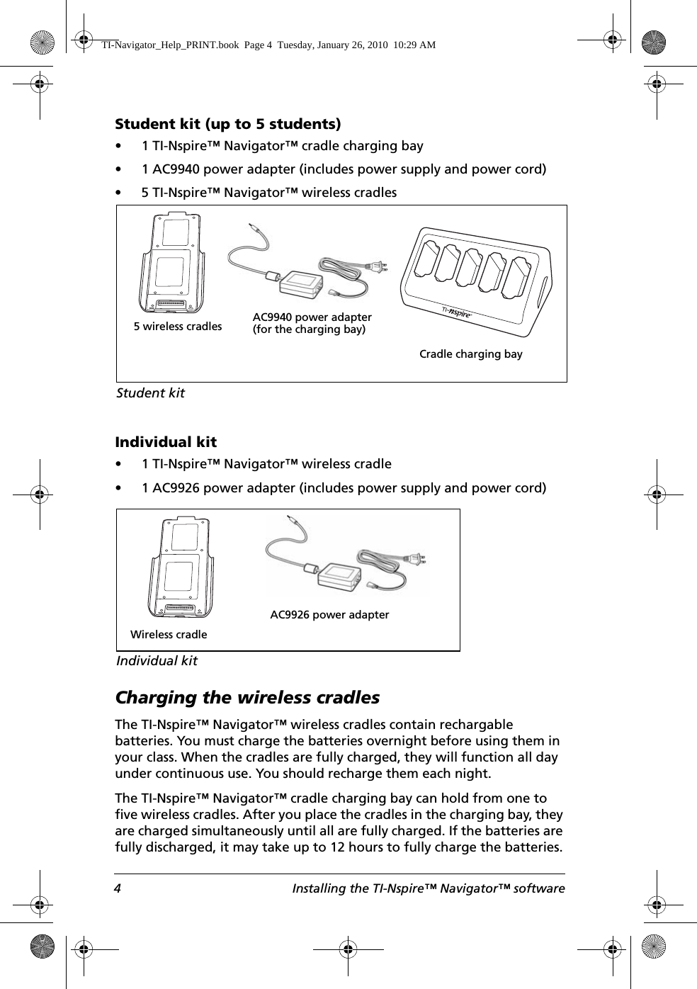 4 Installing the TI-Nspire™ Navigator™ softwareStudent kit (up to 5 students)• 1 TI-Nspire™ Navigator™ cradle charging bay • 1 AC9940 power adapter (includes power supply and power cord)• 5 TI-Nspire™ Navigator™ wireless cradlesIndividual kit• 1 TI-Nspire™ Navigator™ wireless cradle • 1 AC9926 power adapter (includes power supply and power cord)Charging the wireless cradlesThe TI-Nspire™ Navigator™ wireless cradles contain rechargable batteries. You must charge the batteries overnight before using them in your class. When the cradles are fully charged, they will function all day under continuous use. You should recharge them each night.The TI-Nspire™ Navigator™ cradle charging bay can hold from one to five wireless cradles. After you place the cradles in the charging bay, they are charged simultaneously until all are fully charged. If the batteries are fully discharged, it may take up to 12 hours to fully charge the batteries.Student kitCradle charging bay5 wireless cradles AC9940 power adapter (for the charging bay)Wireless cradleIndividual kitAC9926 power adapterTI-Navigator_Help_PRINT.book  Page 4  Tuesday, January 26, 2010  10:29 AM