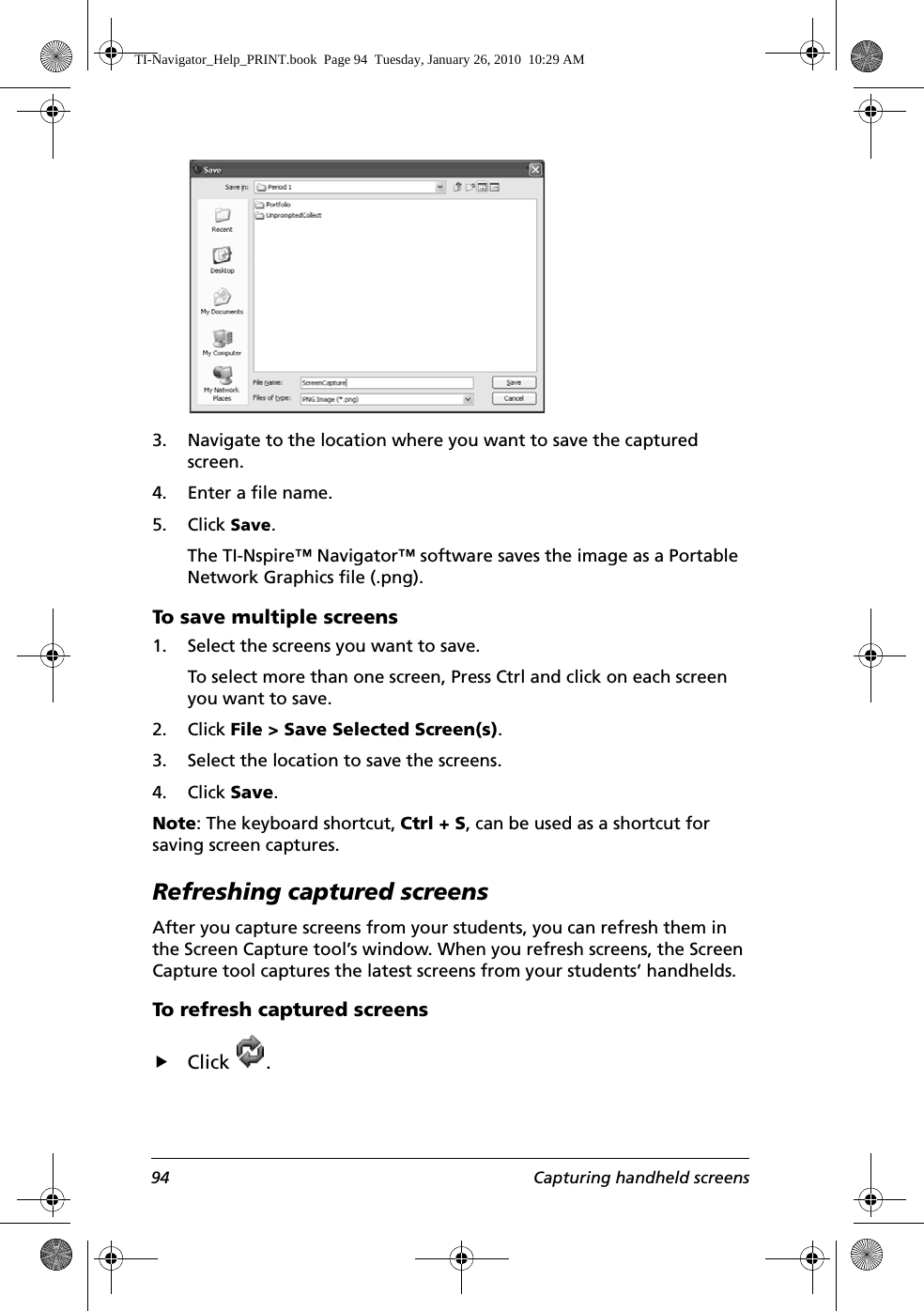 94 Capturing handheld screens3. Navigate to the location where you want to save the captured screen.4. Enter a file name.5. Click Save.The TI-Nspire™ Navigator™ software saves the image as a Portable Network Graphics file (.png).To save multiple screens1. Select the screens you want to save.To select more than one screen, Press Ctrl and click on each screen you want to save.2. Click File &gt; Save Selected Screen(s).3. Select the location to save the screens. 4. Click Save. Note: The keyboard shortcut, Ctrl + S, can be used as a shortcut for saving screen captures.Refreshing captured screensAfter you capture screens from your students, you can refresh them in the Screen Capture tool’s window. When you refresh screens, the Screen Capture tool captures the latest screens from your students’ handhelds.To refresh captured screensfClick .TI-Navigator_Help_PRINT.book  Page 94  Tuesday, January 26, 2010  10:29 AM