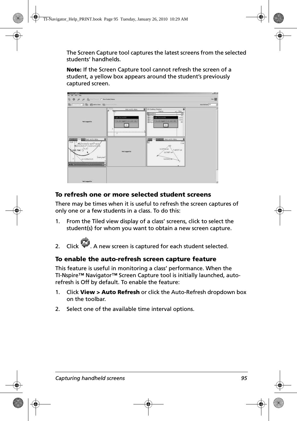 Capturing handheld screens 95The Screen Capture tool captures the latest screens from the selected students’ handhelds.Note: If the Screen Capture tool cannot refresh the screen of a student, a yellow box appears around the student’s previously captured screen.To refresh one or more selected student screensThere may be times when it is useful to refresh the screen captures of only one or a few students in a class. To do this:1. From the Tiled view display of a class’ screens, click to select the student(s) for whom you want to obtain a new screen capture.2. Click  . A new screen is captured for each student selected.To enable the auto-refresh screen capture featureThis feature is useful in monitoring a class’ performance. When the TI-Nspire™ Navigator™ Screen Capture tool is initially launched, auto-refresh is Off by default. To enable the feature:1. Click View &gt; Auto Refresh or click the Auto-Refresh dropdown box on the toolbar. 2. Select one of the available time interval options.TI-Navigator_Help_PRINT.book  Page 95  Tuesday, January 26, 2010  10:29 AM