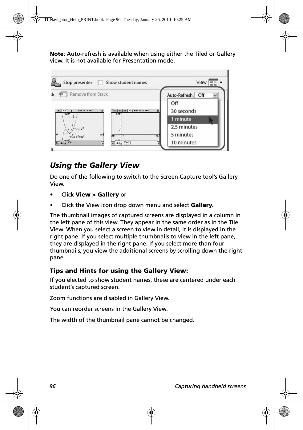 96 Capturing handheld screensNote: Auto-refresh is available when using either the Tiled or Gallery view. It is not available for Presentation mode.Using the Gallery ViewDo one of the following to switch to the Screen Capture tool’s Gallery View.• Click View &gt; Gallery or• Click the View icon drop down menu and select Gallery.The thumbnail images of captured screens are displayed in a column in the left pane of this view. They appear in the same order as in the Tile View. When you select a screen to view in detail, it is displayed in the right pane. If you select multiple thumbnails to view in the left pane, they are displayed in the right pane. If you select more than four thumbnails, you view the additional screens by scrolling down the right pane. Tips and Hints for using the Gallery View:If you elected to show student names, these are centered under each student’s captured screen. Zoom functions are disabled in Gallery View.You can reorder screens in the Gallery View.The width of the thumbnail pane cannot be changed.TI-Navigator_Help_PRINT.book  Page 96  Tuesday, January 26, 2010  10:29 AM