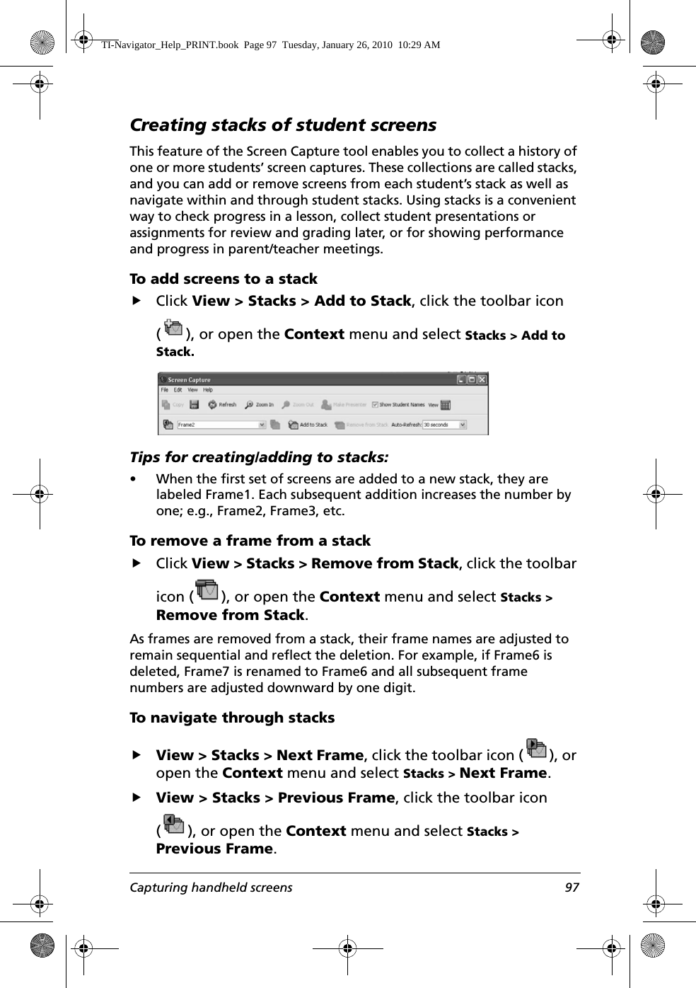 Capturing handheld screens 97Creating stacks of student screensThis feature of the Screen Capture tool enables you to collect a history of one or more students’ screen captures. These collections are called stacks, and you can add or remove screens from each student’s stack as well as navigate within and through student stacks. Using stacks is a convenient way to check progress in a lesson, collect student presentations or assignments for review and grading later, or for showing performance and progress in parent/teacher meetings. To add screens to a stackfClick View &gt; Stacks &gt; Add to Stack, click the toolbar icon ( ), or open the Context menu and select Stacks &gt; Add to Stack.Tips for creating/adding to stacks:• When the first set of screens are added to a new stack, they are labeled Frame1. Each subsequent addition increases the number by one; e.g., Frame2, Frame3, etc.To remove a frame from a stackfClick View &gt; Stacks &gt; Remove from Stack, click the toolbar icon ( ), or open the Context menu and select Stacks &gt; Remove from Stack.As frames are removed from a stack, their frame names are adjusted to remain sequential and reflect the deletion. For example, if Frame6 is deleted, Frame7 is renamed to Frame6 and all subsequent frame numbers are adjusted downward by one digit.To navigate through stacksfView &gt; Stacks &gt; Next Frame, click the toolbar icon ( ), or open the Context menu and select Stacks &gt; Next Frame.fView &gt; Stacks &gt; Previous Frame, click the toolbar icon ( ), or open the Context menu and select Stacks &gt; Previous Frame.TI-Navigator_Help_PRINT.book  Page 97  Tuesday, January 26, 2010  10:29 AM