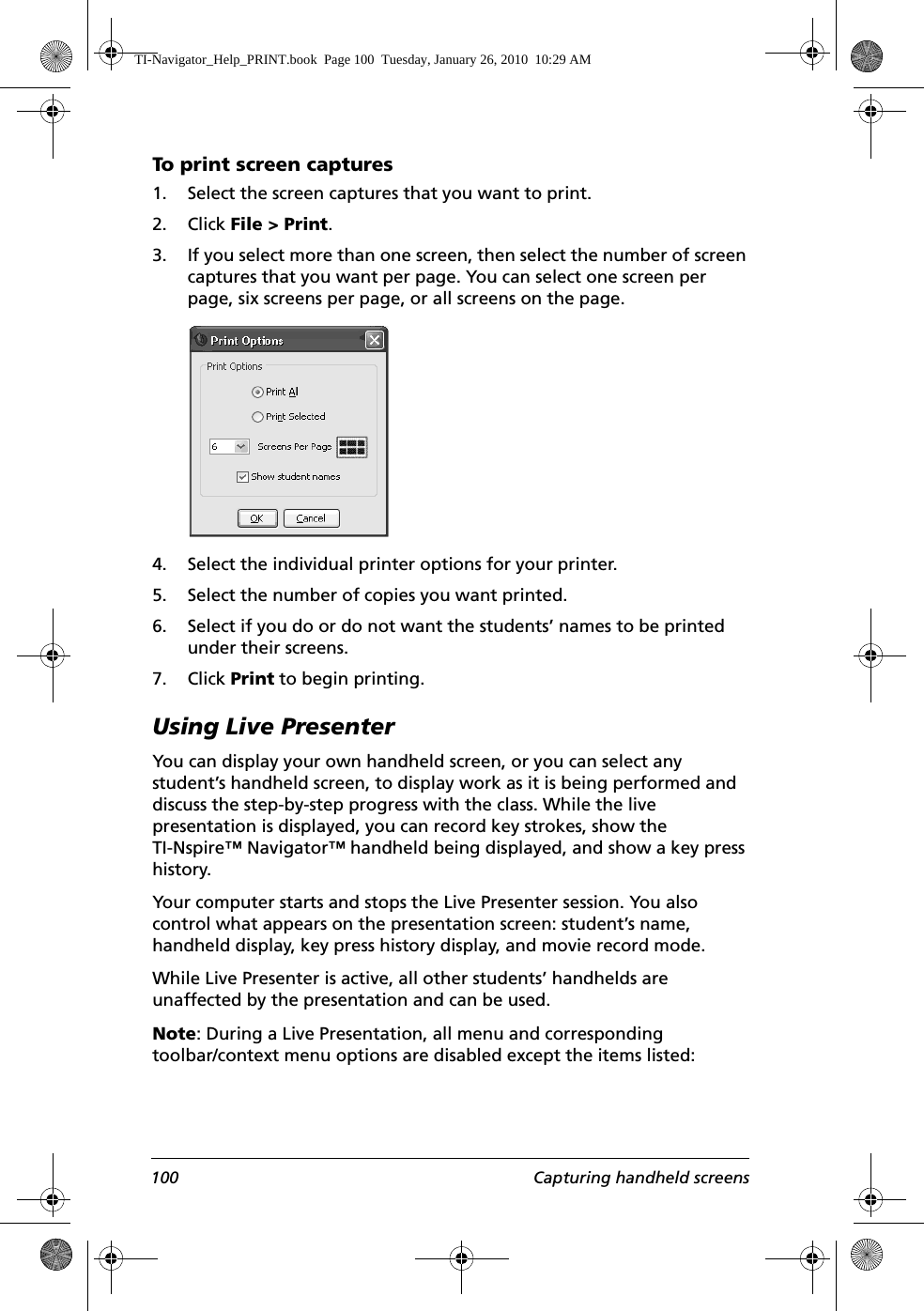 100 Capturing handheld screensTo p r int s c re en ca p tures1. Select the screen captures that you want to print.2. Click File &gt; Print. 3. If you select more than one screen, then select the number of screen captures that you want per page. You can select one screen per page, six screens per page, or all screens on the page.4. Select the individual printer options for your printer.5. Select the number of copies you want printed.6. Select if you do or do not want the students’ names to be printed under their screens.7. Click Print to begin printing.Using Live Presenter You can display your own handheld screen, or you can select any student’s handheld screen, to display work as it is being performed and discuss the step-by-step progress with the class. While the live presentation is displayed, you can record key strokes, show the TI-Nspire™ Navigator™ handheld being displayed, and show a key press history.Your computer starts and stops the Live Presenter session. You also control what appears on the presentation screen: student’s name, handheld display, key press history display, and movie record mode.While Live Presenter is active, all other students’ handhelds are unaffected by the presentation and can be used.Note: During a Live Presentation, all menu and corresponding toolbar/context menu options are disabled except the items listed:TI-Navigator_Help_PRINT.book  Page 100  Tuesday, January 26, 2010  10:29 AM