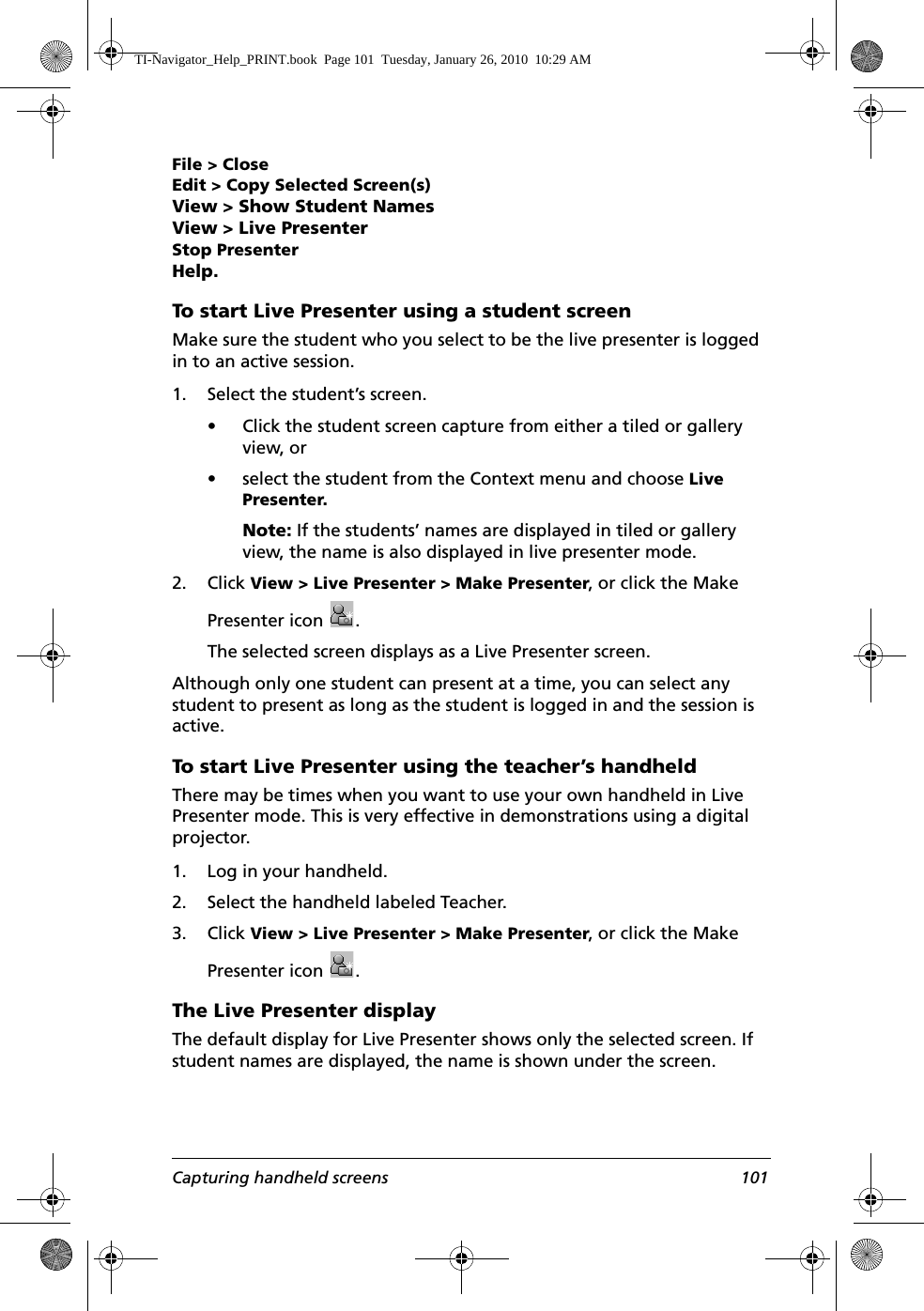 Capturing handheld screens 101File &gt; CloseEdit &gt; Copy Selected Screen(s)View &gt; Show Student NamesView &gt; Live PresenterStop PresenterHelp.To start Live Presenter using a student screenMake sure the student who you select to be the live presenter is logged in to an active session.1. Select the student’s screen.• Click the student screen capture from either a tiled or gallery view, or • select the student from the Context menu and choose Live Presenter.Note: If the students’ names are displayed in tiled or gallery view, the name is also displayed in live presenter mode. 2. Click View &gt; Live Presenter &gt; Make Presenter, or click the Make Presenter icon  .The selected screen displays as a Live Presenter screen. Although only one student can present at a time, you can select any student to present as long as the student is logged in and the session is active. To start Live Presenter using the teacher’s handheldThere may be times when you want to use your own handheld in Live Presenter mode. This is very effective in demonstrations using a digital projector.1. Log in your handheld. 2. Select the handheld labeled Teacher.3. Click View &gt; Live Presenter &gt; Make Presenter, or click the Make Presenter icon  .The Live Presenter displayThe default display for Live Presenter shows only the selected screen. If student names are displayed, the name is shown under the screen.TI-Navigator_Help_PRINT.book  Page 101  Tuesday, January 26, 2010  10:29 AM