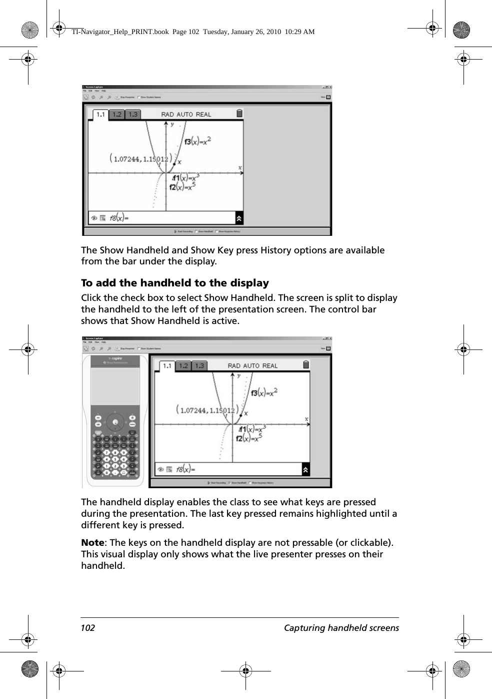 102 Capturing handheld screensThe Show Handheld and Show Key press History options are available from the bar under the display. To add the handheld to the displayClick the check box to select Show Handheld. The screen is split to display the handheld to the left of the presentation screen. The control bar shows that Show Handheld is active.The handheld display enables the class to see what keys are pressed during the presentation. The last key pressed remains highlighted until a different key is pressed. Note: The keys on the handheld display are not pressable (or clickable). This visual display only shows what the live presenter presses on their handheld.TI-Navigator_Help_PRINT.book  Page 102  Tuesday, January 26, 2010  10:29 AM