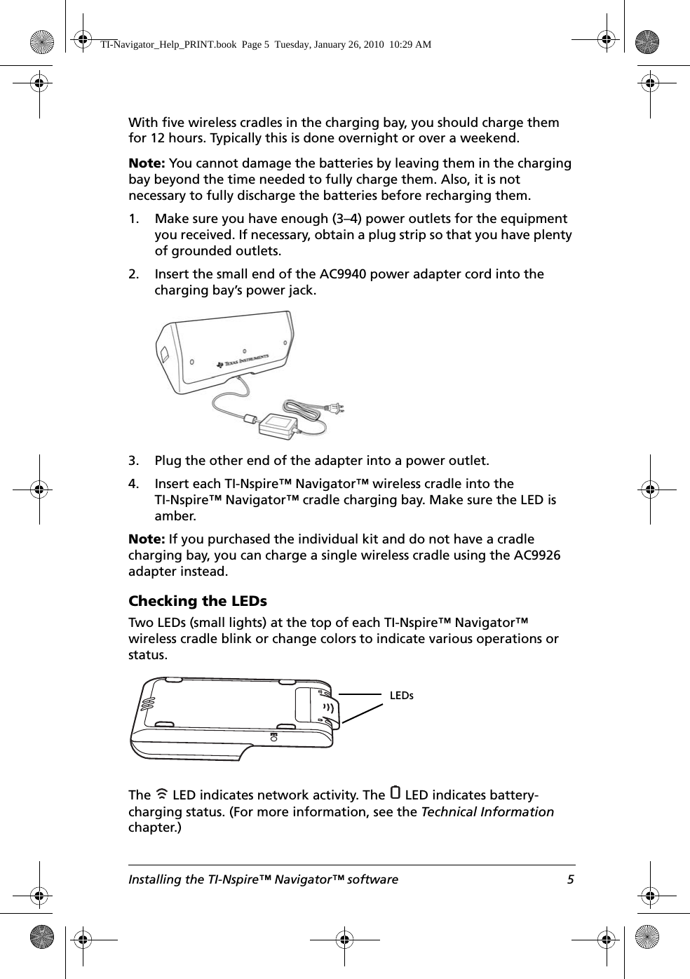 Installing the TI-Nspire™ Navigator™ software 5With five wireless cradles in the charging bay, you should charge them for 12 hours. Typically this is done overnight or over a weekend.Note: You cannot damage the batteries by leaving them in the charging bay beyond the time needed to fully charge them. Also, it is not necessary to fully discharge the batteries before recharging them. 1. Make sure you have enough (3–4) power outlets for the equipment you received. If necessary, obtain a plug strip so that you have plenty of grounded outlets.2. Insert the small end of the AC9940 power adapter cord into the charging bay’s power jack.3. Plug the other end of the adapter into a power outlet.4. Insert each TI-Nspire™ Navigator™ wireless cradle into the TI-Nspire™ Navigator™ cradle charging bay. Make sure the LED is amber.Note: If you purchased the individual kit and do not have a cradle charging bay, you can charge a single wireless cradle using the AC9926 adapter instead.Checking the LEDsTwo LEDs (small lights) at the top of each TI-Nspire™ Navigator™ wireless cradle blink or change colors to indicate various operations or status.The   LED indicates network activity. The   LED indicates battery-charging status. (For more information, see the Technical Information chapter.) LEDsTI-Navigator_Help_PRINT.book  Page 5  Tuesday, January 26, 2010  10:29 AM