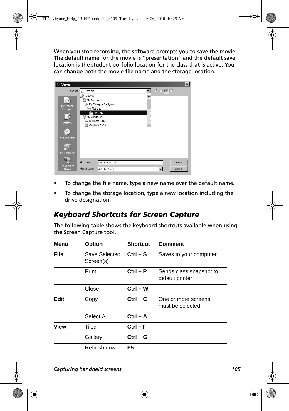 Capturing handheld screens 105When you stop recording, the software prompts you to save the movie. The default name for the movie is &quot;presentation&quot; and the default save location is the student porfolio location for the class that is active. You can change both the movie file name and the storage location. • To change the file name, type a new name over the default name. • To change the storage location, type a new location including the drive designation. Keyboard Shortcuts for Screen CaptureThe following table shows the keyboard shortcuts available when using the Screen Capture tool. Menu Option Shortcut CommentFile Save Selected Screen(s) Ctrl + S Saves to your computerPrint Ctrl + P Sends class snapshot to default printerClose Ctrl + WEdit Copy Ctrl + C One or more screens must be selectedSelect All Ctrl + AView Tiled Ctrl +TGallery Ctrl + GRefresh now F5TI-Navigator_Help_PRINT.book  Page 105  Tuesday, January 26, 2010  10:29 AM