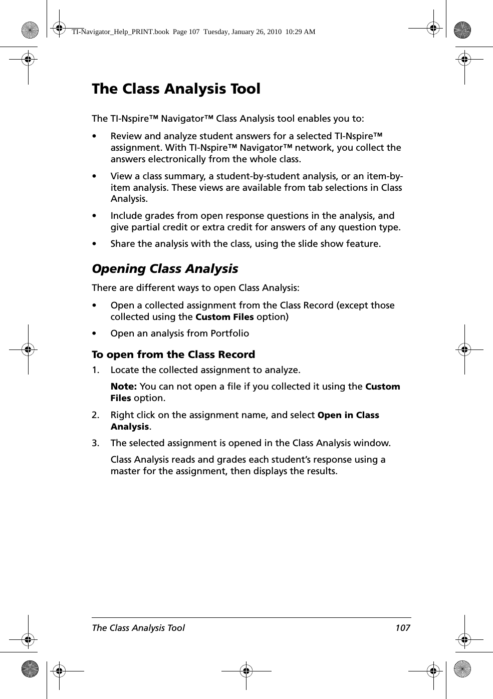The Class Analysis Tool 107The Class Analysis ToolThe TI-Nspire™ Navigator™ Class Analysis tool enables you to:• Review and analyze student answers for a selected TI-Nspire™ assignment. With TI-Nspire™ Navigator™ network, you collect the answers electronically from the whole class.• View a class summary, a student-by-student analysis, or an item-by-item analysis. These views are available from tab selections in Class Analysis.• Include grades from open response questions in the analysis, and give partial credit or extra credit for answers of any question type.• Share the analysis with the class, using the slide show feature.Opening Class AnalysisThere are different ways to open Class Analysis:• Open a collected assignment from the Class Record (except those collected using the Custom Files option)• Open an analysis from PortfolioTo open from the Class Record 1. Locate the collected assignment to analyze.Note: You can not open a file if you collected it using the Custom Files option.2. Right click on the assignment name, and select Open in Class Analysis.3. The selected assignment is opened in the Class Analysis window. Class Analysis reads and grades each student’s response using a master for the assignment, then displays the results. TI-Navigator_Help_PRINT.book  Page 107  Tuesday, January 26, 2010  10:29 AM
