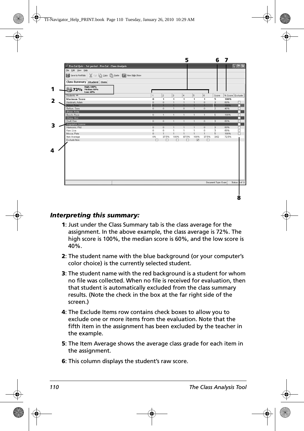 110 The Class Analysis ToolInterpreting this summary: 1: Just under the Class Summary tab is the class average for the assignment. In the above example, the class average is 72%. The high score is 100%, the median score is 60%, and the low score is 40%.2: The student name with the blue background (or your computer’s color choice) is the currently selected student.3: The student name with the red background is a student for whom no file was collected. When no file is received for evaluation, then that student is automatically excluded from the class summary results. (Note the check in the box at the far right side of the screen.)4: The Exclude Items row contains check boxes to allow you to exclude one or more items from the evaluation. Note that the fifth item in the assignment has been excluded by the teacher in the example. 5: The Item Average shows the average class grade for each item in the assignment. 6: This column displays the student’s raw score. 12378546TI-Navigator_Help_PRINT.book  Page 110  Tuesday, January 26, 2010  10:29 AM