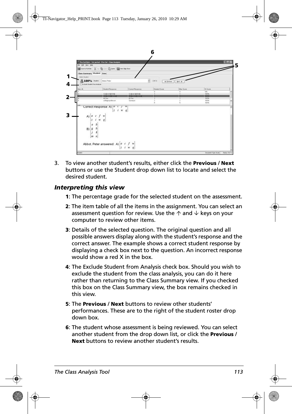 The Class Analysis Tool 1133. To view another student’s results, either click the Previous / Next buttons or use the Student drop down list to locate and select the desired student.Interpreting this view1: The percentage grade for the selected student on the assessment.2: The item table of all the items in the assignment. You can select an assessment question for review. Use the µ and ¶ keys on your computer to review other items.3: Details of the selected question. The original question and all possible answers display along with the student’s response and the correct answer. The example shows a correct student response by displaying a check box next to the question. An incorrect response would show a red X in the box.4: The Exclude Student from Analysis check box. Should you wish to exclude the student from the class analysis, you can do it here rather than returning to the Class Summary view. If you checked this box on the Class Summary view, the box remains checked in this view.5: The Previous / Next buttons to review other students’ performances. These are to the right of the student roster drop down box.6: The student whose assessment is being reviewed. You can select another student from the drop down list, or click the Previous / Next buttons to review another student’s results.132546TI-Navigator_Help_PRINT.book  Page 113  Tuesday, January 26, 2010  10:29 AM