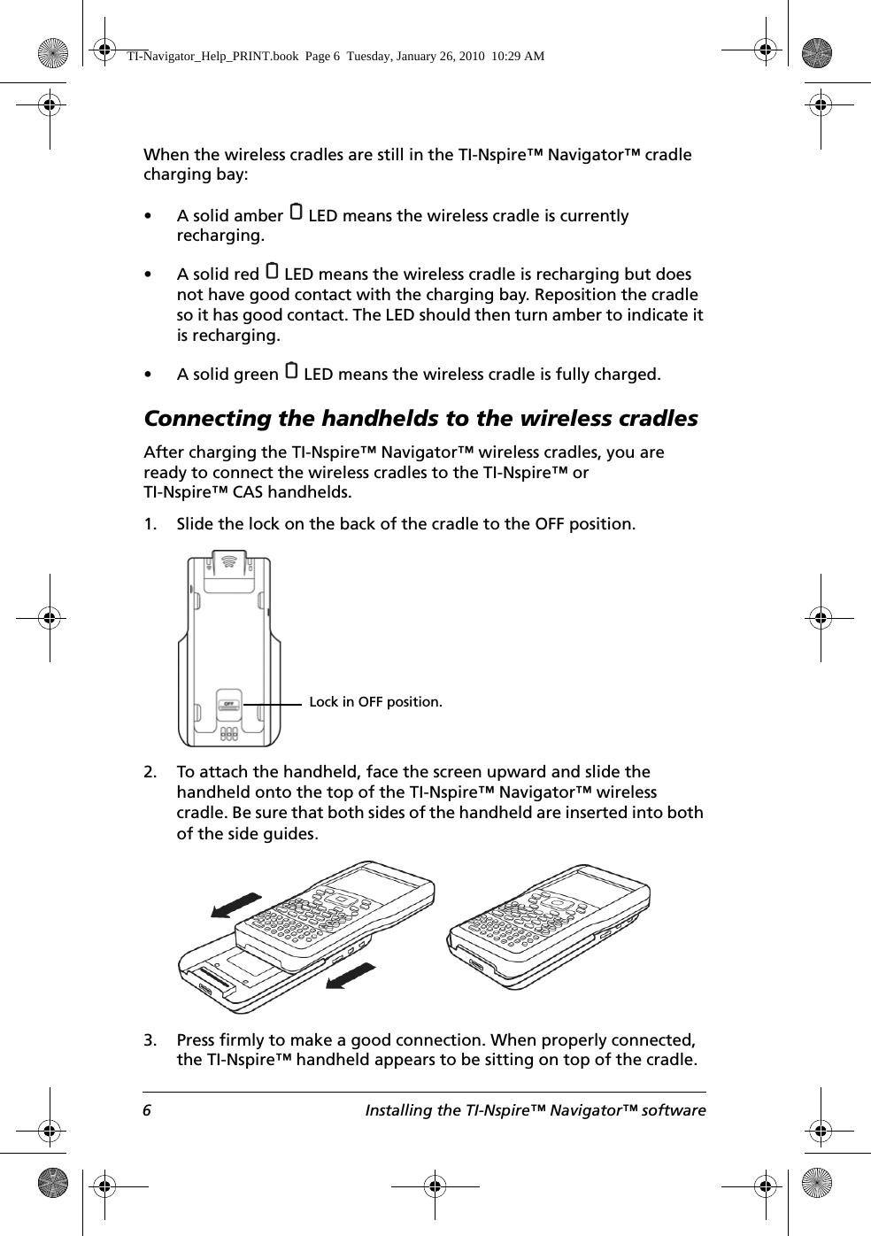 6 Installing the TI-Nspire™ Navigator™ softwareWhen the wireless cradles are still in the TI-Nspire™ Navigator™ cradle charging bay:• A solid amber   LED means the wireless cradle is currently recharging.• A solid red   LED means the wireless cradle is recharging but does not have good contact with the charging bay. Reposition the cradle so it has good contact. The LED should then turn amber to indicate it is recharging.• A solid green   LED means the wireless cradle is fully charged.Connecting the handhelds to the wireless cradlesAfter charging the TI-Nspire™ Navigator™ wireless cradles, you are ready to connect the wireless cradles to the TI-Nspire™ or TI-Nspire™ CAS handhelds. 1. Slide the lock on the back of the cradle to the OFF position.2. To attach the handheld, face the screen upward and slide the handheld onto the top of the TI-Nspire™ Navigator™ wireless cradle. Be sure that both sides of the handheld are inserted into both of the side guides.3. Press firmly to make a good connection. When properly connected, the TI-Nspire™ handheld appears to be sitting on top of the cradle.Lock in OFF position.TI-Navigator_Help_PRINT.book  Page 6  Tuesday, January 26, 2010  10:29 AM