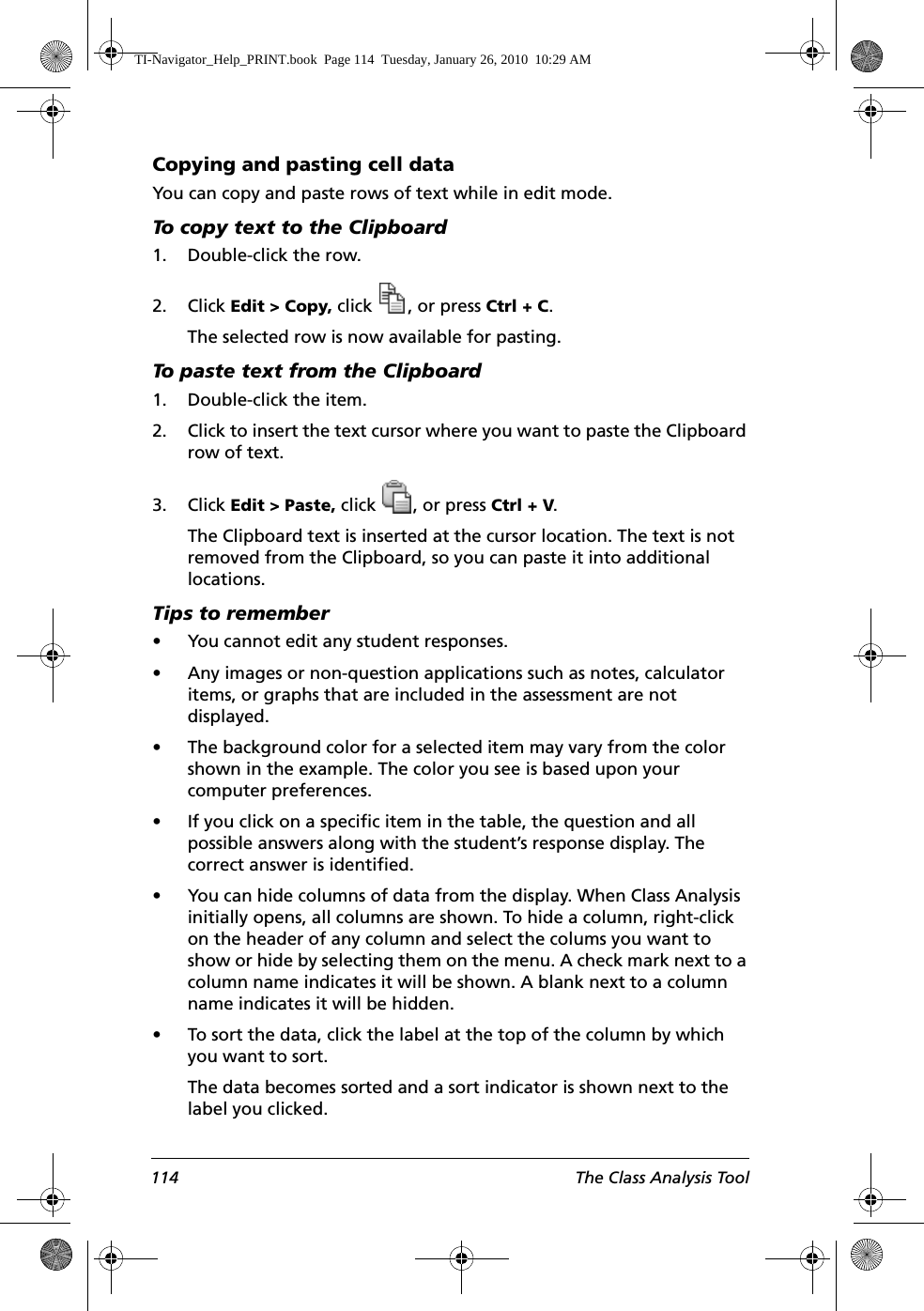 114 The Class Analysis ToolCopying and pasting cell dataYou can copy and paste rows of text while in edit mode. To copy text to the Clipboard1. Double-click the row.2. Click Edit &gt; Copy, click  , or press Ctrl + C.The selected row is now available for pasting.To paste text from the Clipboard1. Double-click the item.2. Click to insert the text cursor where you want to paste the Clipboard row of text.3. Click Edit &gt; Paste, click  , or press Ctrl + V.The Clipboard text is inserted at the cursor location. The text is not removed from the Clipboard, so you can paste it into additional locations.Tips to remember• You cannot edit any student responses.• Any images or non-question applications such as notes, calculator items, or graphs that are included in the assessment are not displayed. • The background color for a selected item may vary from the color shown in the example. The color you see is based upon your computer preferences. • If you click on a specific item in the table, the question and all possible answers along with the student’s response display. The correct answer is identified.• You can hide columns of data from the display. When Class Analysis initially opens, all columns are shown. To hide a column, right-click on the header of any column and select the colums you want to show or hide by selecting them on the menu. A check mark next to a column name indicates it will be shown. A blank next to a column name indicates it will be hidden. • To sort the data, click the label at the top of the column by which you want to sort. The data becomes sorted and a sort indicator is shown next to the label you clicked.TI-Navigator_Help_PRINT.book  Page 114  Tuesday, January 26, 2010  10:29 AM