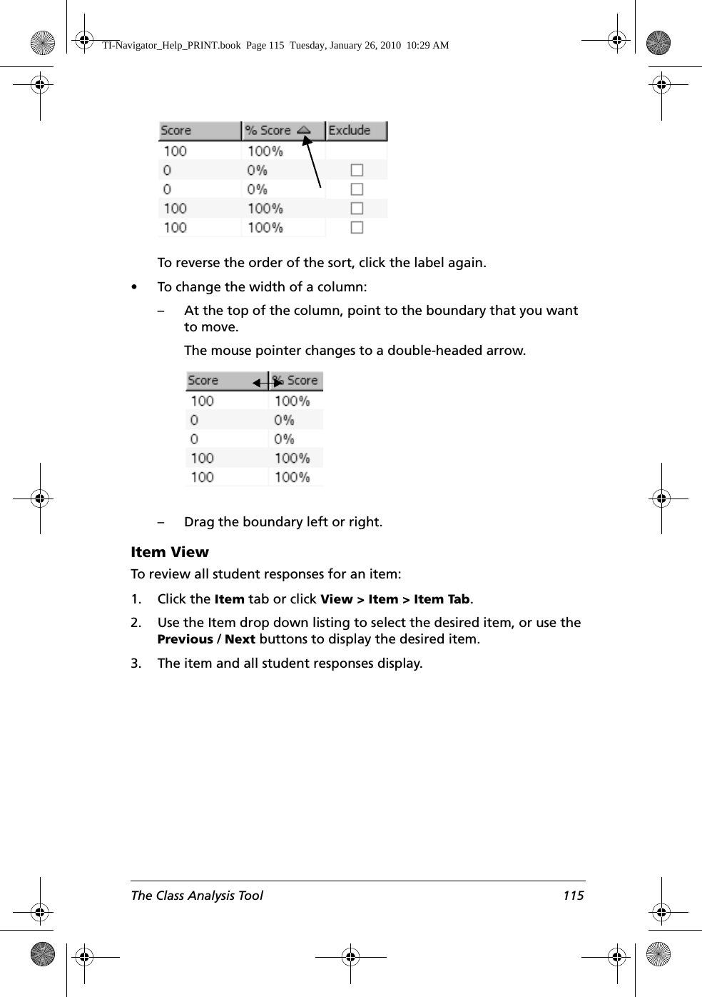 The Class Analysis Tool 115To reverse the order of the sort, click the label again.• To change the width of a column:– At the top of the column, point to the boundary that you want to move.The mouse pointer changes to a double-headed arrow.– Drag the boundary left or right.Item ViewTo review all student responses for an item:1. Click the Item tab or click View &gt; Item &gt; Item Tab.2. Use the Item drop down listing to select the desired item, or use the Previous / Next buttons to display the desired item.3. The item and all student responses display.TI-Navigator_Help_PRINT.book  Page 115  Tuesday, January 26, 2010  10:29 AM