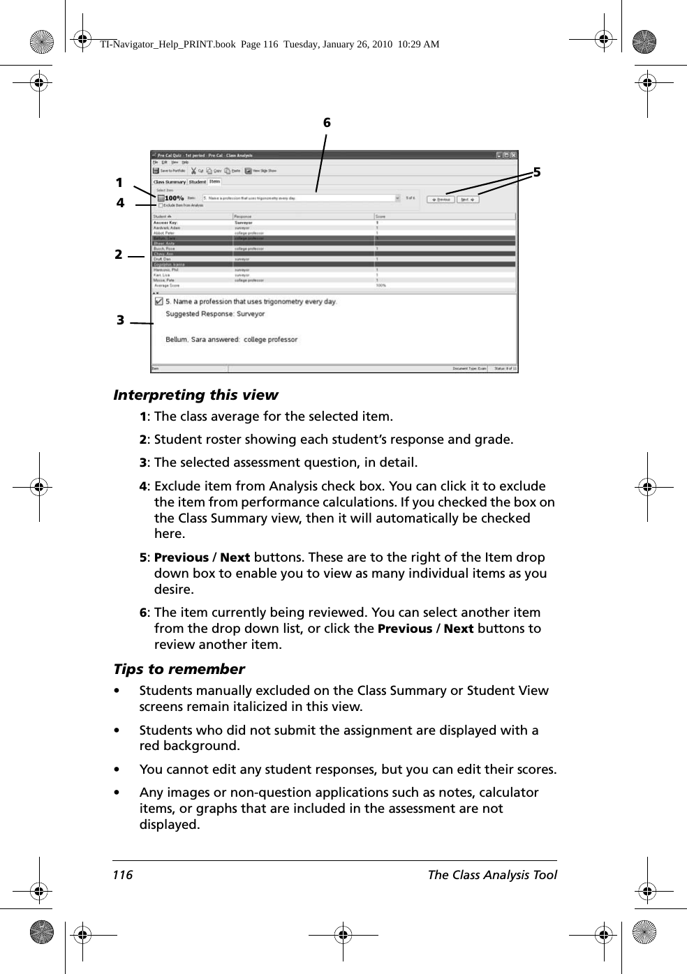 116 The Class Analysis ToolInterpreting this view1: The class average for the selected item.2: Student roster showing each student’s response and grade.3: The selected assessment question, in detail.4: Exclude item from Analysis check box. You can click it to exclude the item from performance calculations. If you checked the box on the Class Summary view, then it will automatically be checked here.5: Previous / Next buttons. These are to the right of the Item drop down box to enable you to view as many individual items as you desire.6: The item currently being reviewed. You can select another item from the drop down list, or click the Previous / Next buttons to review another item.Tips to remember• Students manually excluded on the Class Summary or Student View screens remain italicized in this view.• Students who did not submit the assignment are displayed with a red background. • You cannot edit any student responses, but you can edit their scores.• Any images or non-question applications such as notes, calculator items, or graphs that are included in the assessment are not displayed. 123456TI-Navigator_Help_PRINT.book  Page 116  Tuesday, January 26, 2010  10:29 AM