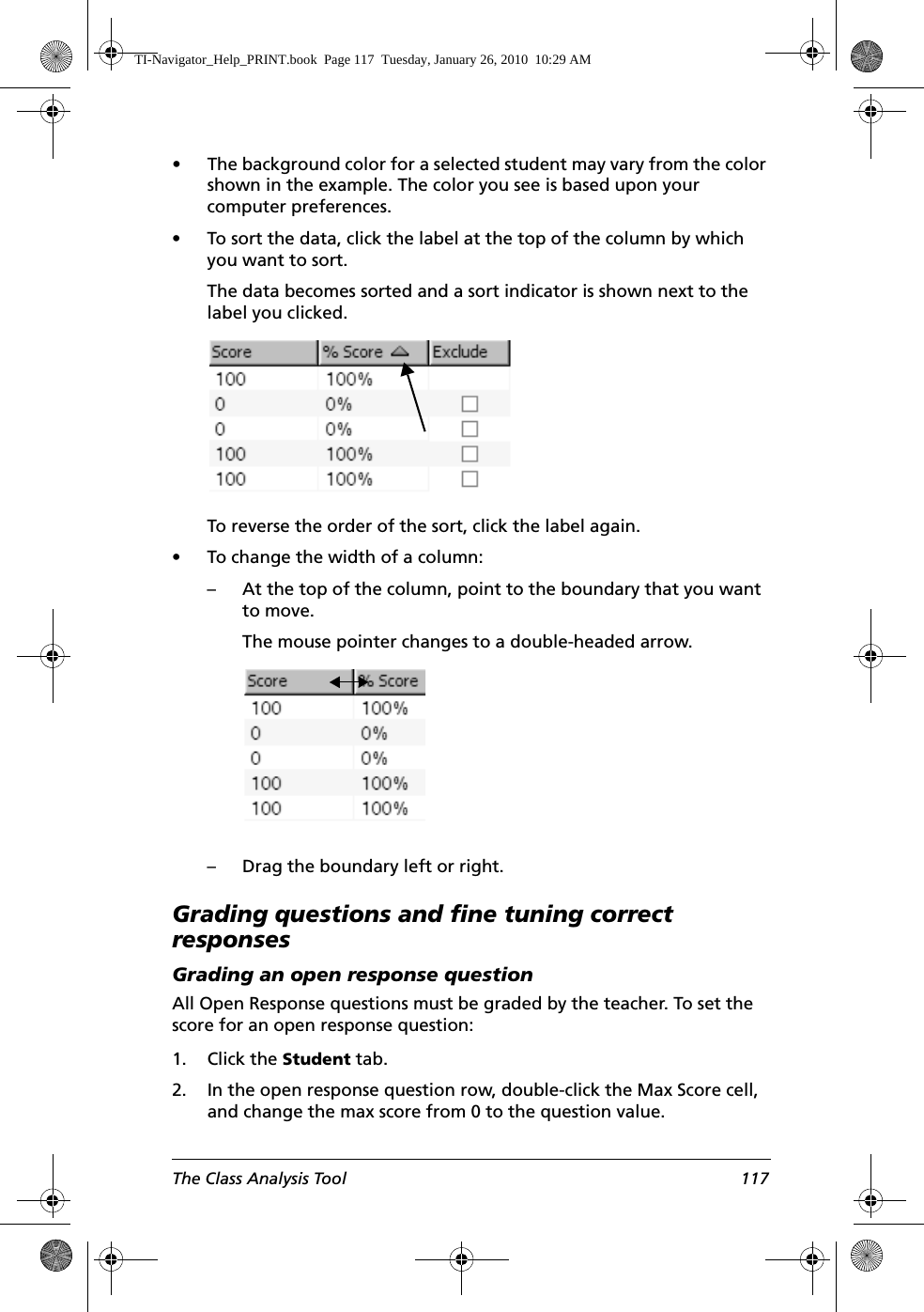 The Class Analysis Tool 117• The background color for a selected student may vary from the color shown in the example. The color you see is based upon your computer preferences. • To sort the data, click the label at the top of the column by which you want to sort. The data becomes sorted and a sort indicator is shown next to the label you clicked.To reverse the order of the sort, click the label again.• To change the width of a column:– At the top of the column, point to the boundary that you want to move.The mouse pointer changes to a double-headed arrow.– Drag the boundary left or right.Grading questions and fine tuning correct responsesGrading an open response questionAll Open Response questions must be graded by the teacher. To set the score for an open response question:1. Click the Student tab.2. In the open response question row, double-click the Max Score cell, and change the max score from 0 to the question value.TI-Navigator_Help_PRINT.book  Page 117  Tuesday, January 26, 2010  10:29 AM