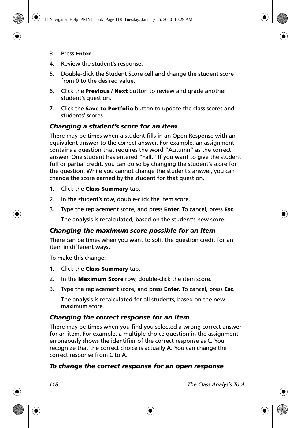 118 The Class Analysis Tool3. Press Enter.4. Review the student’s response.5. Double-click the Student Score cell and change the student score from 0 to the desired value.6. Click the Previous / Next button to review and grade another student’s question.7. Click the Save to Portfolio button to update the class scores and students’ scores.Changing a student’s score for an itemThere may be times when a student fills in an Open Response with an equivalent answer to the correct answer. For example, an assignment contains a question that requires the word “Autumn” as the correct answer. One student has entered “Fall.” If you want to give the student full or partial credit, you can do so by changing the student’s score for the question. While you cannot change the student’s answer, you can change the score earned by the student for that question.1. Click the Class Summary tab.2. In the student’s row, double-click the item score.3. Type the replacement score, and press Enter. To cancel, press Esc.The analysis is recalculated, based on the student’s new score.Changing the maximum score possible for an itemThere can be times when you want to split the question credit for an item in different ways.To make this change:1. Click the Class Summary tab.2. In the Maximum Score row, double-click the item score.3. Type the replacement score, and press Enter. To cancel, press Esc.The analysis is recalculated for all students, based on the new maximum score.Changing the correct response for an itemThere may be times when you find you selected a wrong correct answer for an item. For example, a multiple-choice question in the assignment erroneously shows the identifier of the correct response as C. You recognize that the correct choice is actually A. You can change the correct response from C to A.To change the correct response for an open response TI-Navigator_Help_PRINT.book  Page 118  Tuesday, January 26, 2010  10:29 AM