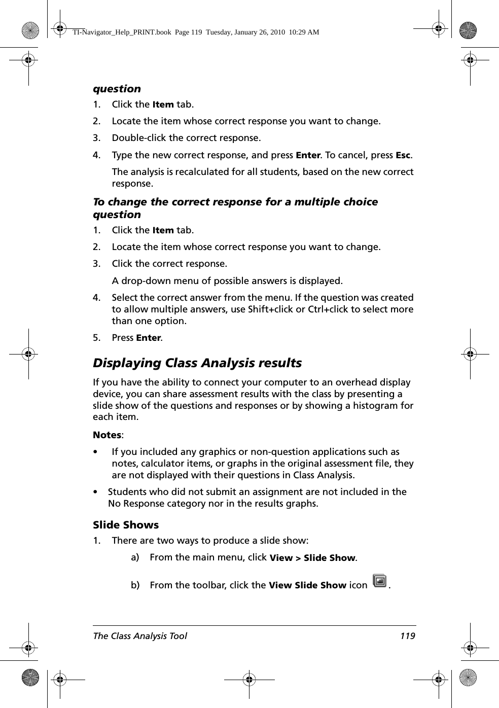 The Class Analysis Tool 119question1. Click the Item tab.2. Locate the item whose correct response you want to change.3. Double-click the correct response.4. Type the new correct response, and press Enter. To cancel, press Esc.The analysis is recalculated for all students, based on the new correct response.To change the correct response for a multiple choice question1. Click the Item tab.2. Locate the item whose correct response you want to change.3. Click the correct response. A drop-down menu of possible answers is displayed.4. Select the correct answer from the menu. If the question was created to allow multiple answers, use Shift+click or Ctrl+click to select more than one option.5. Press Enter.Displaying Class Analysis resultsIf you have the ability to connect your computer to an overhead display device, you can share assessment results with the class by presenting a slide show of the questions and responses or by showing a histogram for each item. Notes: • If you included any graphics or non-question applications such as notes, calculator items, or graphs in the original assessment file, they are not displayed with their questions in Class Analysis.• Students who did not submit an assignment are not included in the No Response category nor in the results graphs.Slide Shows1. There are two ways to produce a slide show:a) From the main menu, click View &gt; Slide Show.b) From the toolbar, click the View Slide Show icon  . TI-Navigator_Help_PRINT.book  Page 119  Tuesday, January 26, 2010  10:29 AM