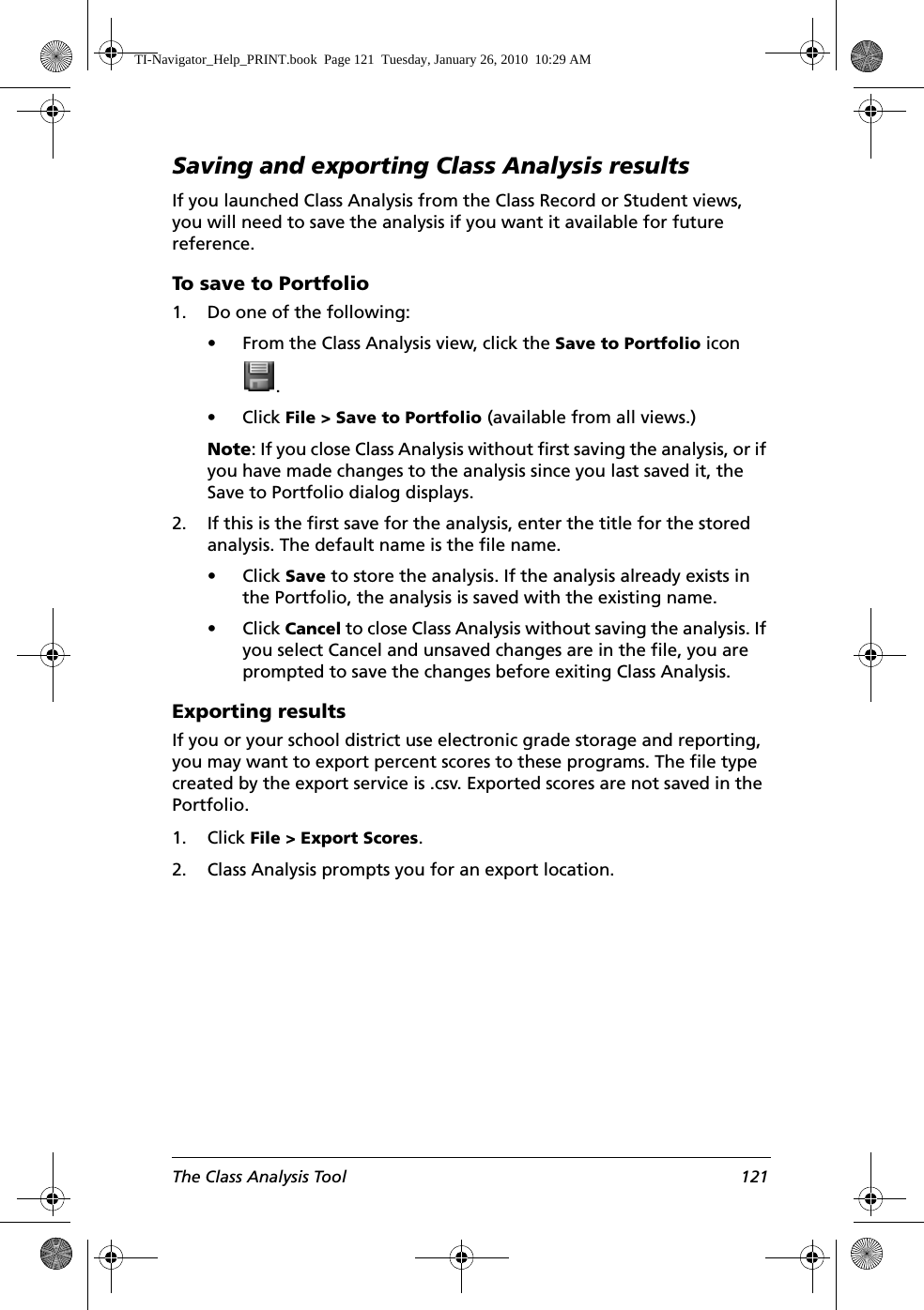 The Class Analysis Tool 121Saving and exporting Class Analysis resultsIf you launched Class Analysis from the Class Record or Student views, you will need to save the analysis if you want it available for future reference.To save to Portfolio1. Do one of the following:• From the Class Analysis view, click the Save to Portfolio icon .• Click File &gt; Save to Portfolio (available from all views.)Note: If you close Class Analysis without first saving the analysis, or if you have made changes to the analysis since you last saved it, the Save to Portfolio dialog displays. 2. If this is the first save for the analysis, enter the title for the stored analysis. The default name is the file name. • Click Save to store the analysis. If the analysis already exists in the Portfolio, the analysis is saved with the existing name.• Click Cancel to close Class Analysis without saving the analysis. If you select Cancel and unsaved changes are in the file, you are prompted to save the changes before exiting Class Analysis.Exporting resultsIf you or your school district use electronic grade storage and reporting, you may want to export percent scores to these programs. The file type created by the export service is .csv. Exported scores are not saved in the Portfolio.1. Click File &gt; Export Scores.2. Class Analysis prompts you for an export location. TI-Navigator_Help_PRINT.book  Page 121  Tuesday, January 26, 2010  10:29 AM