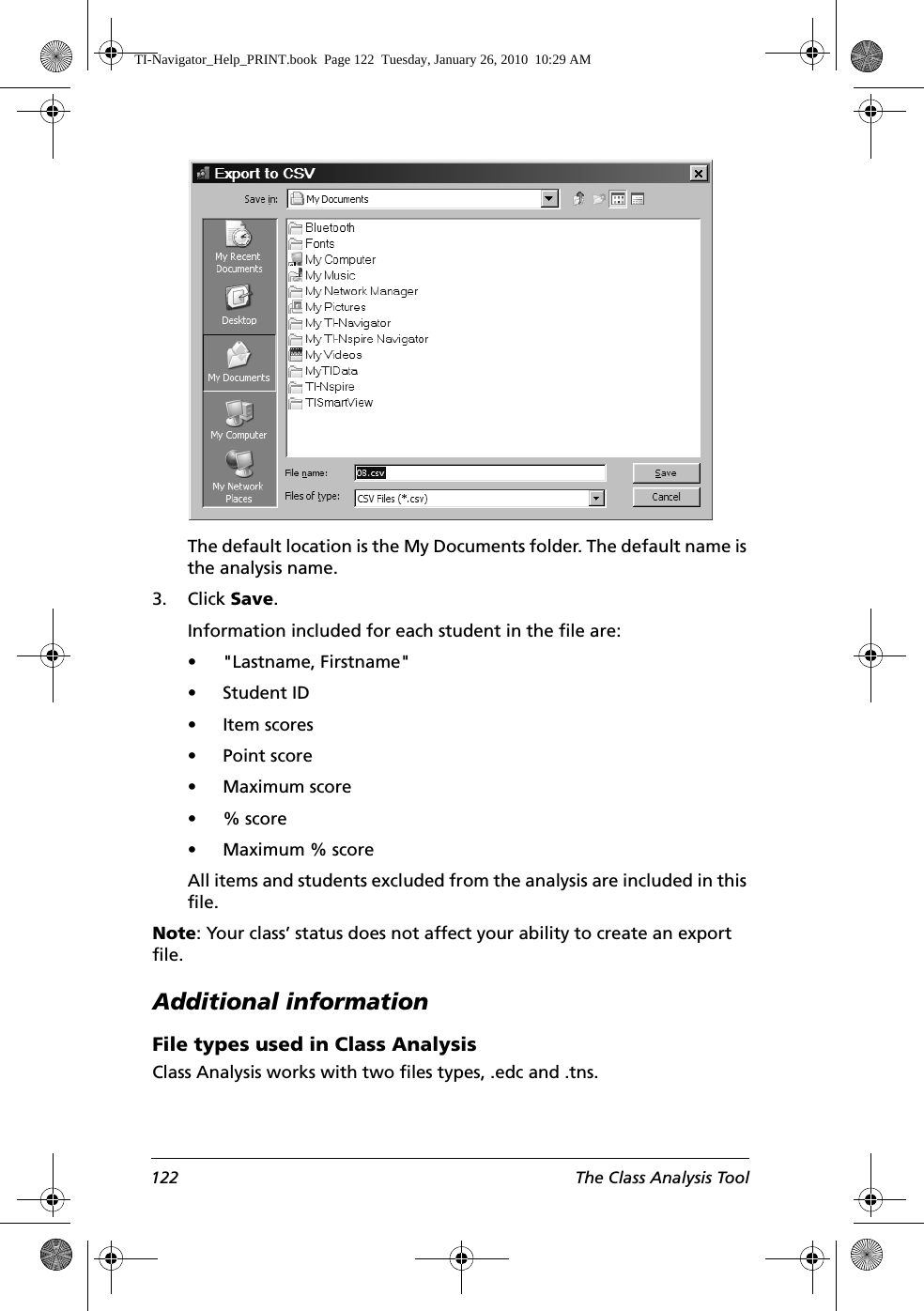 122 The Class Analysis ToolThe default location is the My Documents folder. The default name is the analysis name.3. Click Save.Information included for each student in the file are:• &quot;Lastname, Firstname&quot;• Student ID• Item scores• Point score• Maximum score•% score • Maximum % scoreAll items and students excluded from the analysis are included in this file.Note: Your class’ status does not affect your ability to create an export file. Additional informationFile types used in Class AnalysisClass Analysis works with two files types, .edc and .tns. TI-Navigator_Help_PRINT.book  Page 122  Tuesday, January 26, 2010  10:29 AM