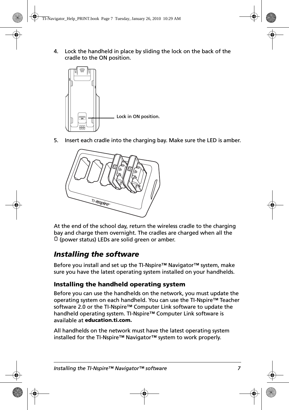 Installing the TI-Nspire™ Navigator™ software 74. Lock the handheld in place by sliding the lock on the back of the cradle to the ON position.5. Insert each cradle into the charging bay. Make sure the LED is amber.At the end of the school day, return the wireless cradle to the charging bay and charge them overnight. The cradles are charged when all the (power status) LEDs are solid green or amber.Installing the softwareBefore you install and set up the TI-Nspire™ Navigator™ system, make sure you have the latest operating system installed on your handhelds.Installing the handheld operating systemBefore you can use the handhelds on the network, you must update the operating system on each handheld. You can use the TI-Nspire™ Teacher software 2.0 or the TI-Nspire™ Computer Link software to update the handheld operating system. TI-Nspire™ Computer Link software is available at education.ti.com. All handhelds on the network must have the latest operating system installed for the TI-Nspire™ Navigator™ system to work properly.Lock in ON position.TI-Navigator_Help_PRINT.book  Page 7  Tuesday, January 26, 2010  10:29 AM