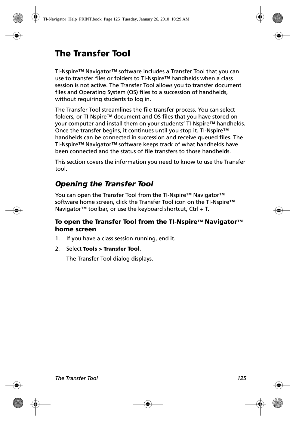 The Transfer Tool 125The Transfer ToolTI-Nspire™ Navigator™ software includes a Transfer Tool that you can use to transfer files or folders to TI-Nspire™ handhelds when a class session is not active. The Transfer Tool allows you to transfer document files and Operating System (OS) files to a succession of handhelds, without requiring students to log in. The Transfer Tool streamlines the file transfer process. You can select folders, or TI-Nspire™ document and OS files that you have stored on your computer and install them on your students’ TI-Nspire™ handhelds. Once the transfer begins, it continues until you stop it. TI-Nspire™ handhelds can be connected in succession and receive queued files. The TI-Nspire™ Navigator™ software keeps track of what handhelds have been connected and the status of file transfers to those handhelds.This section covers the information you need to know to use the Transfer tool.Opening the Transfer ToolYou can open the Transfer Tool from the TI-Nspire™ Navigator™ software home screen, click the Transfer Tool icon on the TI-Nspire™ Navigator™ toolbar, or use the keyboard shortcut, Ctrl + T.To open the Transfer Tool from the TI-Nspire™ Navigator™ home screen1. If you have a class session running, end it. 2. Select Tools &gt; Transfer Tool.The Transfer Tool dialog displays.TI-Navigator_Help_PRINT.book  Page 125  Tuesday, January 26, 2010  10:29 AM